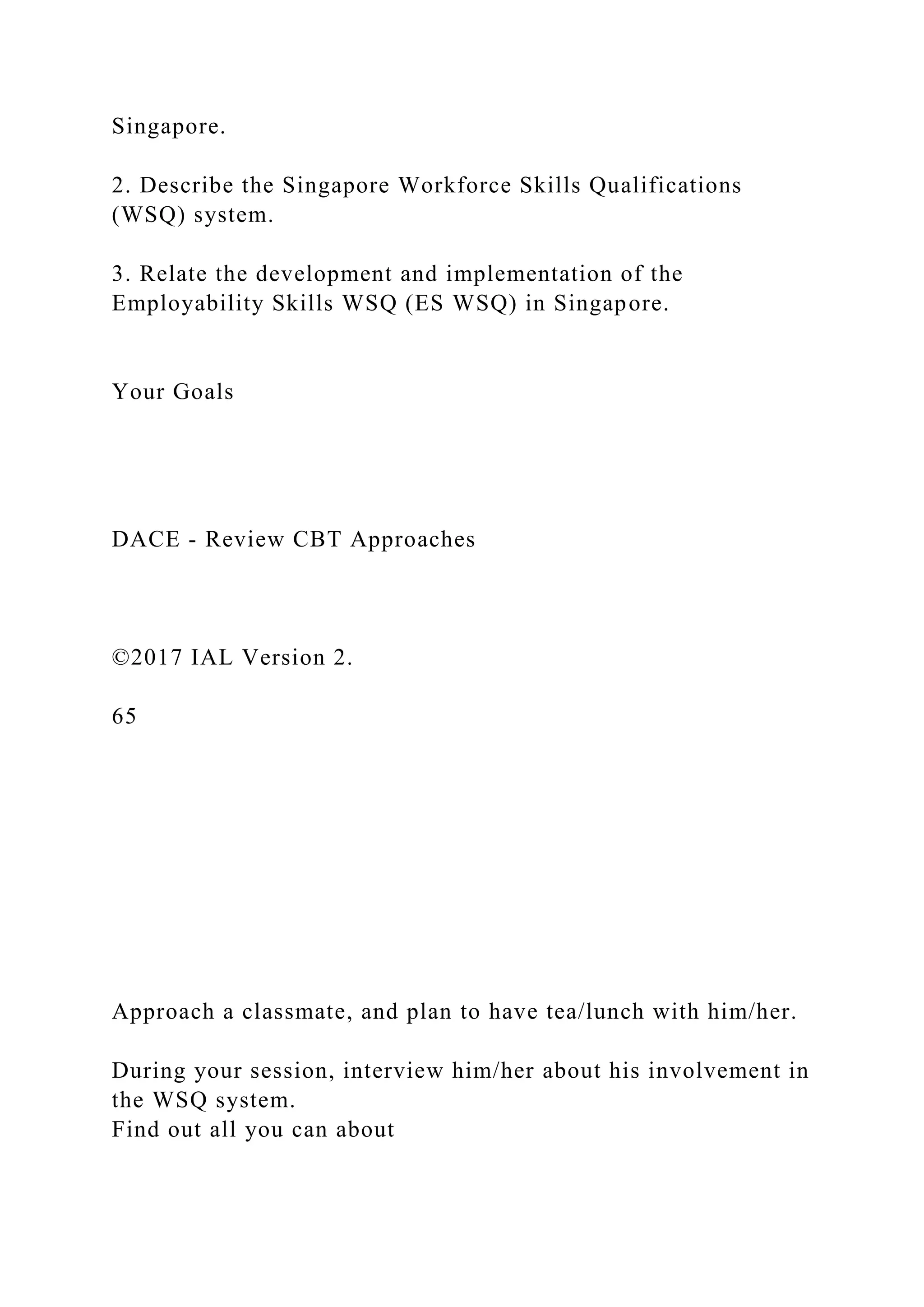 Singapore.
2. Describe the Singapore Workforce Skills Qualifications
(WSQ) system.
3. Relate the development and implementation of the
Employability Skills WSQ (ES WSQ) in Singapore.
Your Goals
DACE - Review CBT Approaches
©2017 IAL Version 2.
65
Approach a classmate, and plan to have tea/lunch with him/her.
During your session, interview him/her about his involvement in
the WSQ system.
Find out all you can about
 