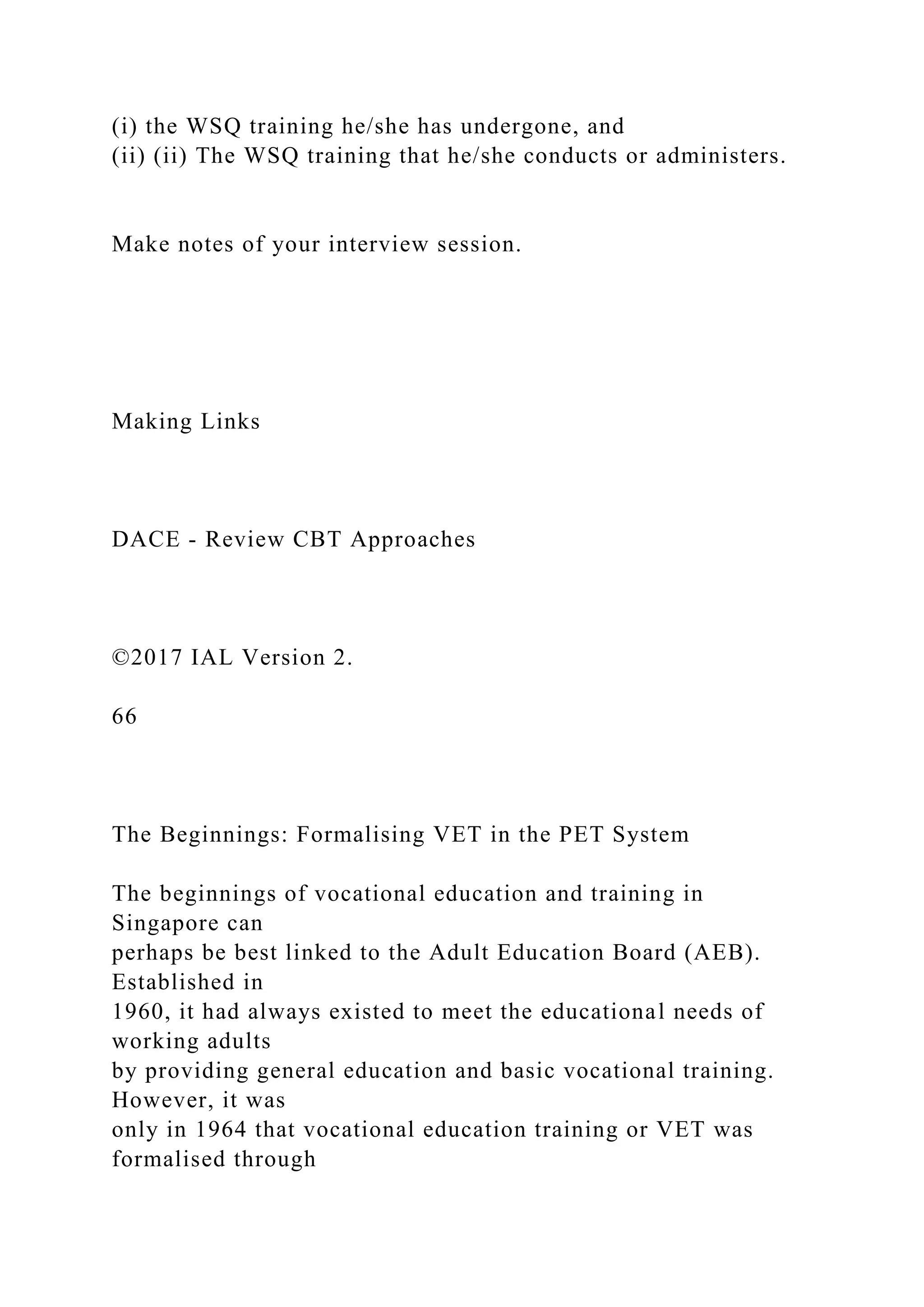 (i) the WSQ training he/she has undergone, and
(ii) (ii) The WSQ training that he/she conducts or administers.
Make notes of your interview session.
Making Links
DACE - Review CBT Approaches
©2017 IAL Version 2.
66
The Beginnings: Formalising VET in the PET System
The beginnings of vocational education and training in
Singapore can
perhaps be best linked to the Adult Education Board (AEB).
Established in
1960, it had always existed to meet the educational needs of
working adults
by providing general education and basic vocational training.
However, it was
only in 1964 that vocational education training or VET was
formalised through
 