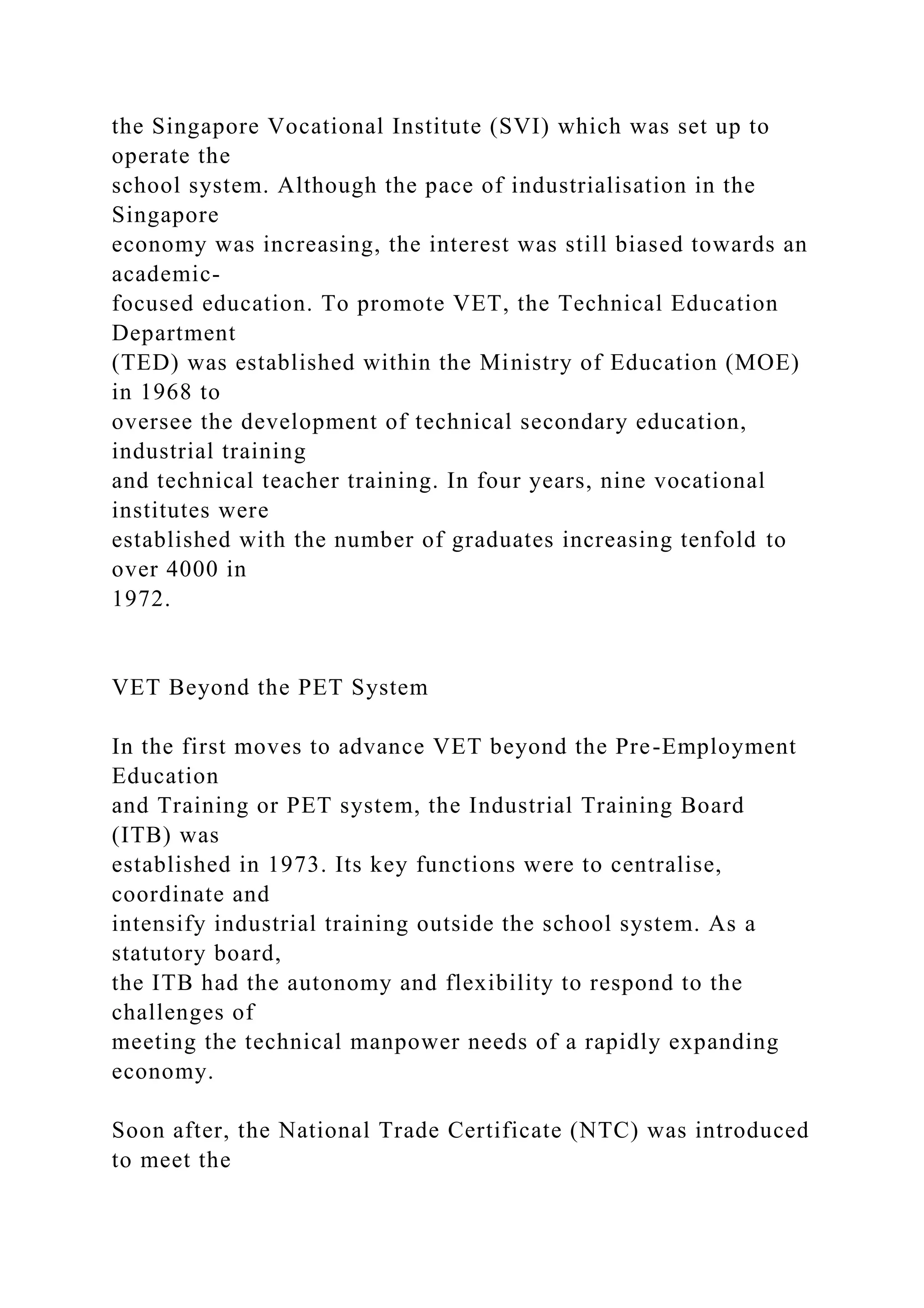 the Singapore Vocational Institute (SVI) which was set up to
operate the
school system. Although the pace of industrialisation in the
Singapore
economy was increasing, the interest was still biased towards an
academic-
focused education. To promote VET, the Technical Education
Department
(TED) was established within the Ministry of Education (MOE)
in 1968 to
oversee the development of technical secondary education,
industrial training
and technical teacher training. In four years, nine vocational
institutes were
established with the number of graduates increasing tenfold to
over 4000 in
1972.
VET Beyond the PET System
In the first moves to advance VET beyond the Pre-Employment
Education
and Training or PET system, the Industrial Training Board
(ITB) was
established in 1973. Its key functions were to centralise,
coordinate and
intensify industrial training outside the school system. As a
statutory board,
the ITB had the autonomy and flexibility to respond to the
challenges of
meeting the technical manpower needs of a rapidly expanding
economy.
Soon after, the National Trade Certificate (NTC) was introduced
to meet the
 