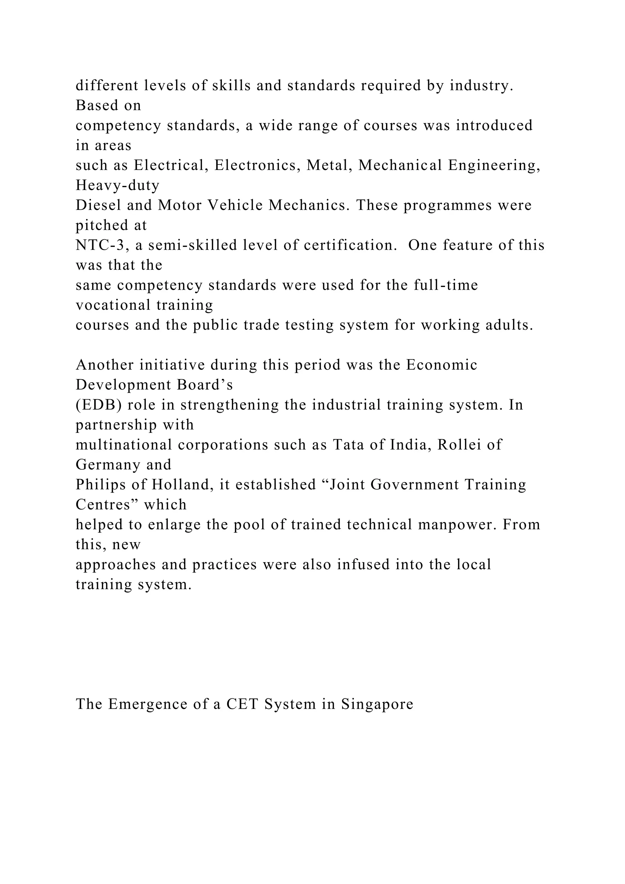 different levels of skills and standards required by industry.
Based on
competency standards, a wide range of courses was introduced
in areas
such as Electrical, Electronics, Metal, Mechanical Engineering,
Heavy-duty
Diesel and Motor Vehicle Mechanics. These programmes were
pitched at
NTC-3, a semi-skilled level of certification. One feature of this
was that the
same competency standards were used for the full-time
vocational training
courses and the public trade testing system for working adults.
Another initiative during this period was the Economic
Development Board’s
(EDB) role in strengthening the industrial training system. In
partnership with
multinational corporations such as Tata of India, Rollei of
Germany and
Philips of Holland, it established “Joint Government Training
Centres” which
helped to enlarge the pool of trained technical manpower. From
this, new
approaches and practices were also infused into the local
training system.
The Emergence of a CET System in Singapore
 