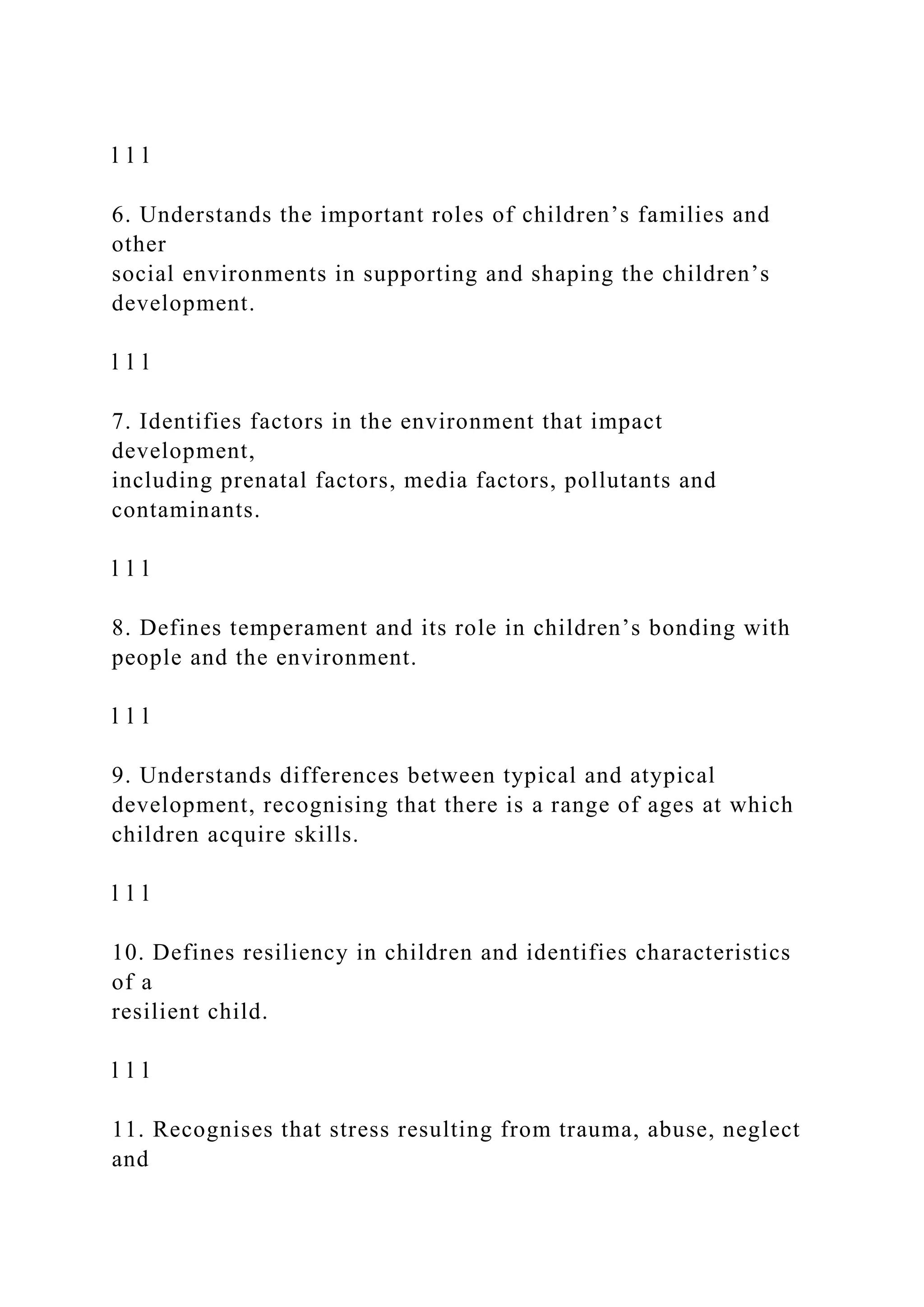 l l l
6. Understands the important roles of children’s families and
other
social environments in supporting and shaping the children’s
development.
l l l
7. Identifies factors in the environment that impact
development,
including prenatal factors, media factors, pollutants and
contaminants.
l l l
8. Defines temperament and its role in children’s bonding with
people and the environment.
l l l
9. Understands differences between typical and atypical
development, recognising that there is a range of ages at which
children acquire skills.
l l l
10. Defines resiliency in children and identifies characteristics
of a
resilient child.
l l l
11. Recognises that stress resulting from trauma, abuse, neglect
and
 