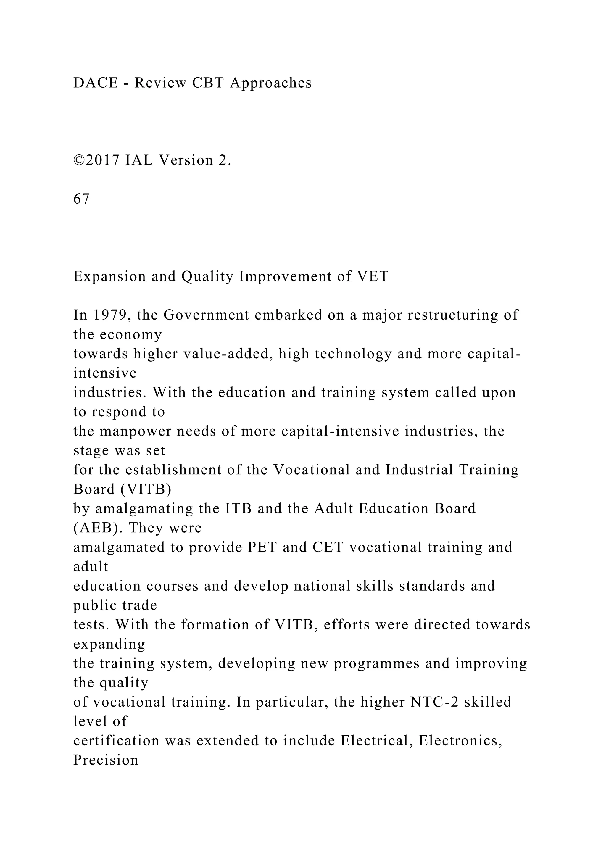 DACE - Review CBT Approaches
©2017 IAL Version 2.
67
Expansion and Quality Improvement of VET
In 1979, the Government embarked on a major restructuring of
the economy
towards higher value-added, high technology and more capital-
intensive
industries. With the education and training system called upon
to respond to
the manpower needs of more capital-intensive industries, the
stage was set
for the establishment of the Vocational and Industrial Training
Board (VITB)
by amalgamating the ITB and the Adult Education Board
(AEB). They were
amalgamated to provide PET and CET vocational training and
adult
education courses and develop national skills standards and
public trade
tests. With the formation of VITB, efforts were directed towards
expanding
the training system, developing new programmes and improving
the quality
of vocational training. In particular, the higher NTC-2 skilled
level of
certification was extended to include Electrical, Electronics,
Precision
 