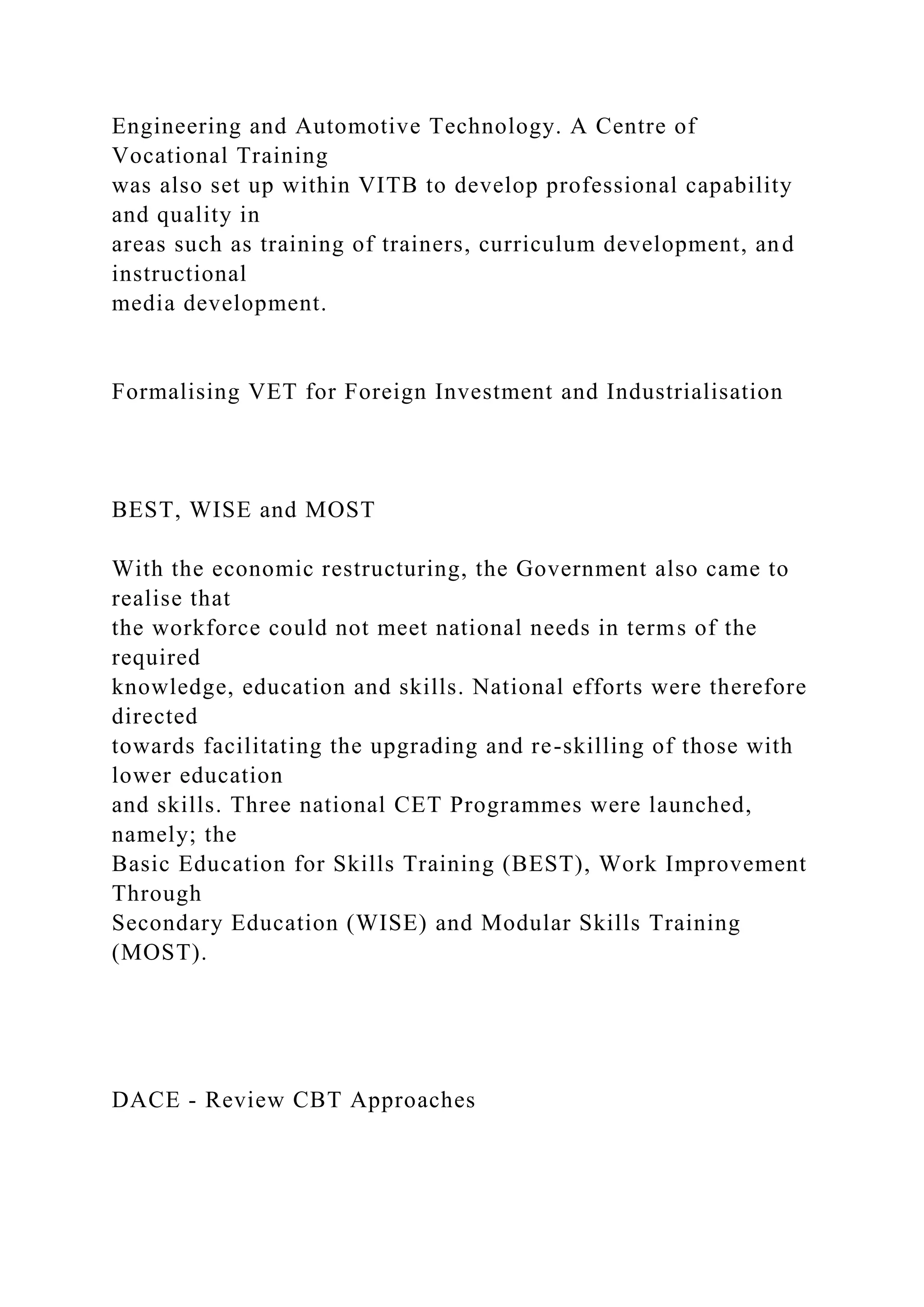 Engineering and Automotive Technology. A Centre of
Vocational Training
was also set up within VITB to develop professional capability
and quality in
areas such as training of trainers, curriculum development, and
instructional
media development.
Formalising VET for Foreign Investment and Industrialisation
BEST, WISE and MOST
With the economic restructuring, the Government also came to
realise that
the workforce could not meet national needs in terms of the
required
knowledge, education and skills. National efforts were therefore
directed
towards facilitating the upgrading and re-skilling of those with
lower education
and skills. Three national CET Programmes were launched,
namely; the
Basic Education for Skills Training (BEST), Work Improvement
Through
Secondary Education (WISE) and Modular Skills Training
(MOST).
DACE - Review CBT Approaches
 