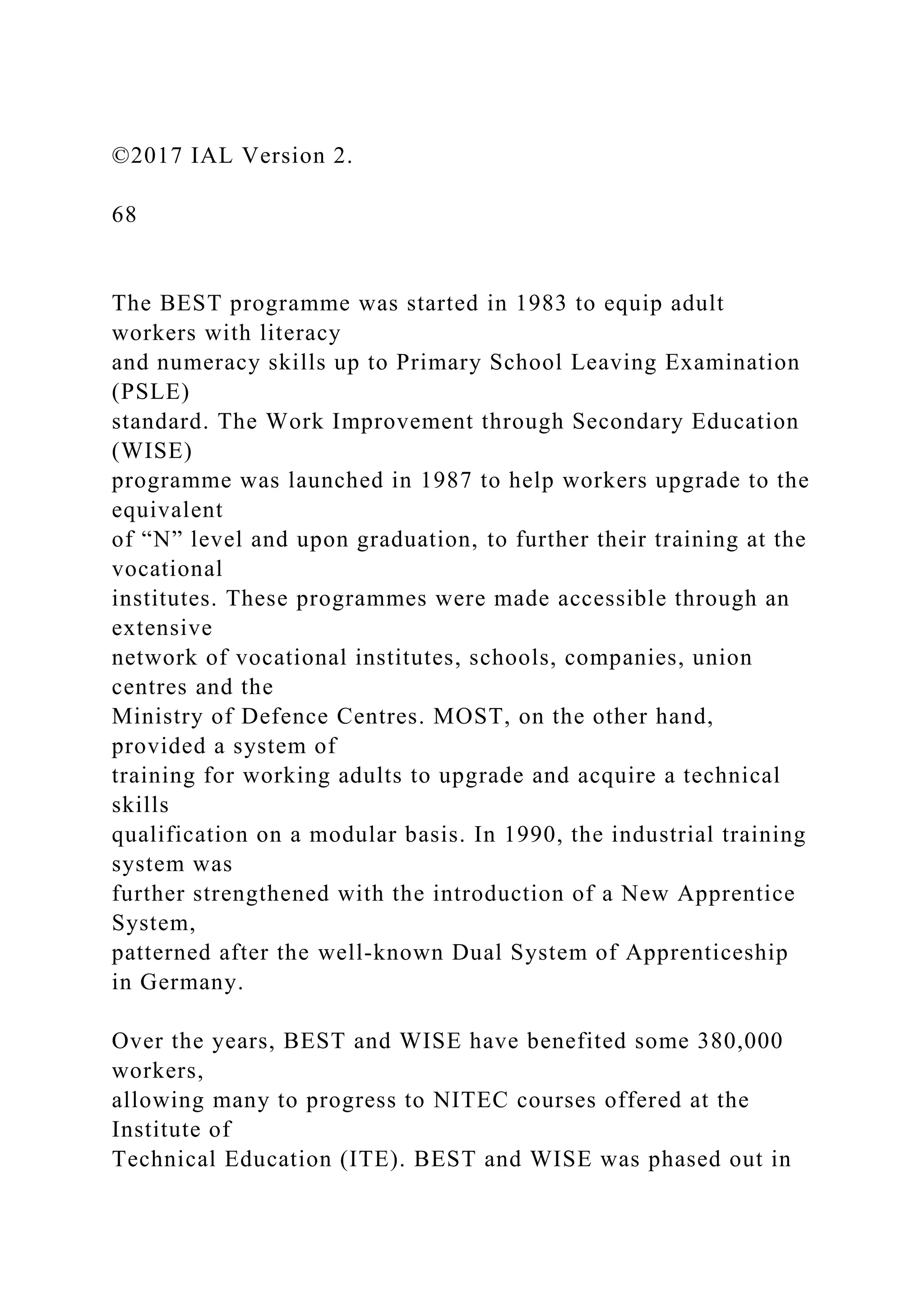 ©2017 IAL Version 2.
68
The BEST programme was started in 1983 to equip adult
workers with literacy
and numeracy skills up to Primary School Leaving Examination
(PSLE)
standard. The Work Improvement through Secondary Education
(WISE)
programme was launched in 1987 to help workers upgrade to the
equivalent
of “N” level and upon graduation, to further their training at the
vocational
institutes. These programmes were made accessible through an
extensive
network of vocational institutes, schools, companies, union
centres and the
Ministry of Defence Centres. MOST, on the other hand,
provided a system of
training for working adults to upgrade and acquire a technical
skills
qualification on a modular basis. In 1990, the industrial training
system was
further strengthened with the introduction of a New Apprentice
System,
patterned after the well-known Dual System of Apprenticeship
in Germany.
Over the years, BEST and WISE have benefited some 380,000
workers,
allowing many to progress to NITEC courses offered at the
Institute of
Technical Education (ITE). BEST and WISE was phased out in
 