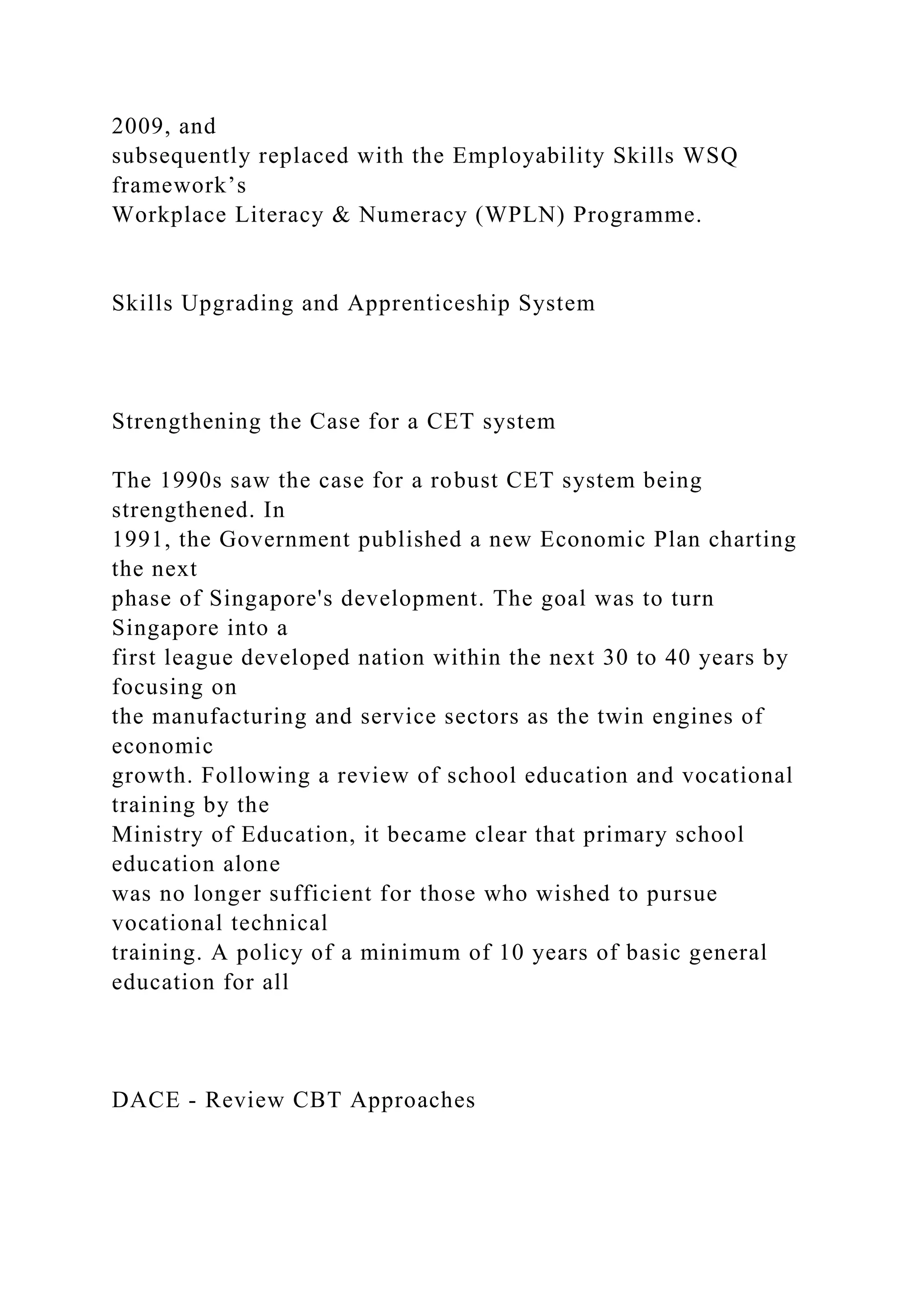 2009, and
subsequently replaced with the Employability Skills WSQ
framework’s
Workplace Literacy & Numeracy (WPLN) Programme.
Skills Upgrading and Apprenticeship System
Strengthening the Case for a CET system
The 1990s saw the case for a robust CET system being
strengthened. In
1991, the Government published a new Economic Plan charting
the next
phase of Singapore's development. The goal was to turn
Singapore into a
first league developed nation within the next 30 to 40 years by
focusing on
the manufacturing and service sectors as the twin engines of
economic
growth. Following a review of school education and vocational
training by the
Ministry of Education, it became clear that primary school
education alone
was no longer sufficient for those who wished to pursue
vocational technical
training. A policy of a minimum of 10 years of basic general
education for all
DACE - Review CBT Approaches
 