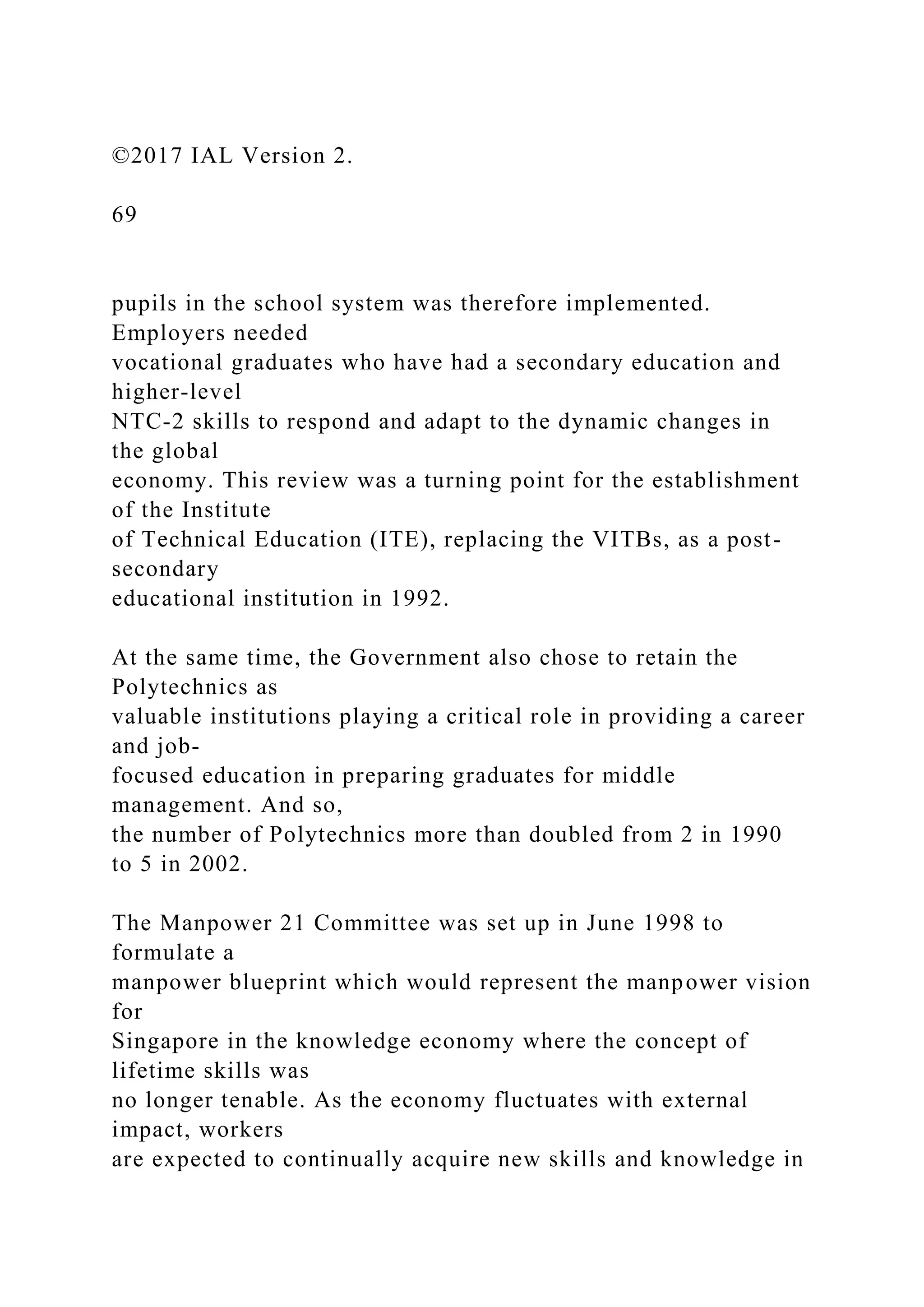 ©2017 IAL Version 2.
69
pupils in the school system was therefore implemented.
Employers needed
vocational graduates who have had a secondary education and
higher-level
NTC-2 skills to respond and adapt to the dynamic changes in
the global
economy. This review was a turning point for the establishment
of the Institute
of Technical Education (ITE), replacing the VITBs, as a post-
secondary
educational institution in 1992.
At the same time, the Government also chose to retain the
Polytechnics as
valuable institutions playing a critical role in providing a career
and job-
focused education in preparing graduates for middle
management. And so,
the number of Polytechnics more than doubled from 2 in 1990
to 5 in 2002.
The Manpower 21 Committee was set up in June 1998 to
formulate a
manpower blueprint which would represent the manpower vision
for
Singapore in the knowledge economy where the concept of
lifetime skills was
no longer tenable. As the economy fluctuates with external
impact, workers
are expected to continually acquire new skills and knowledge in
 