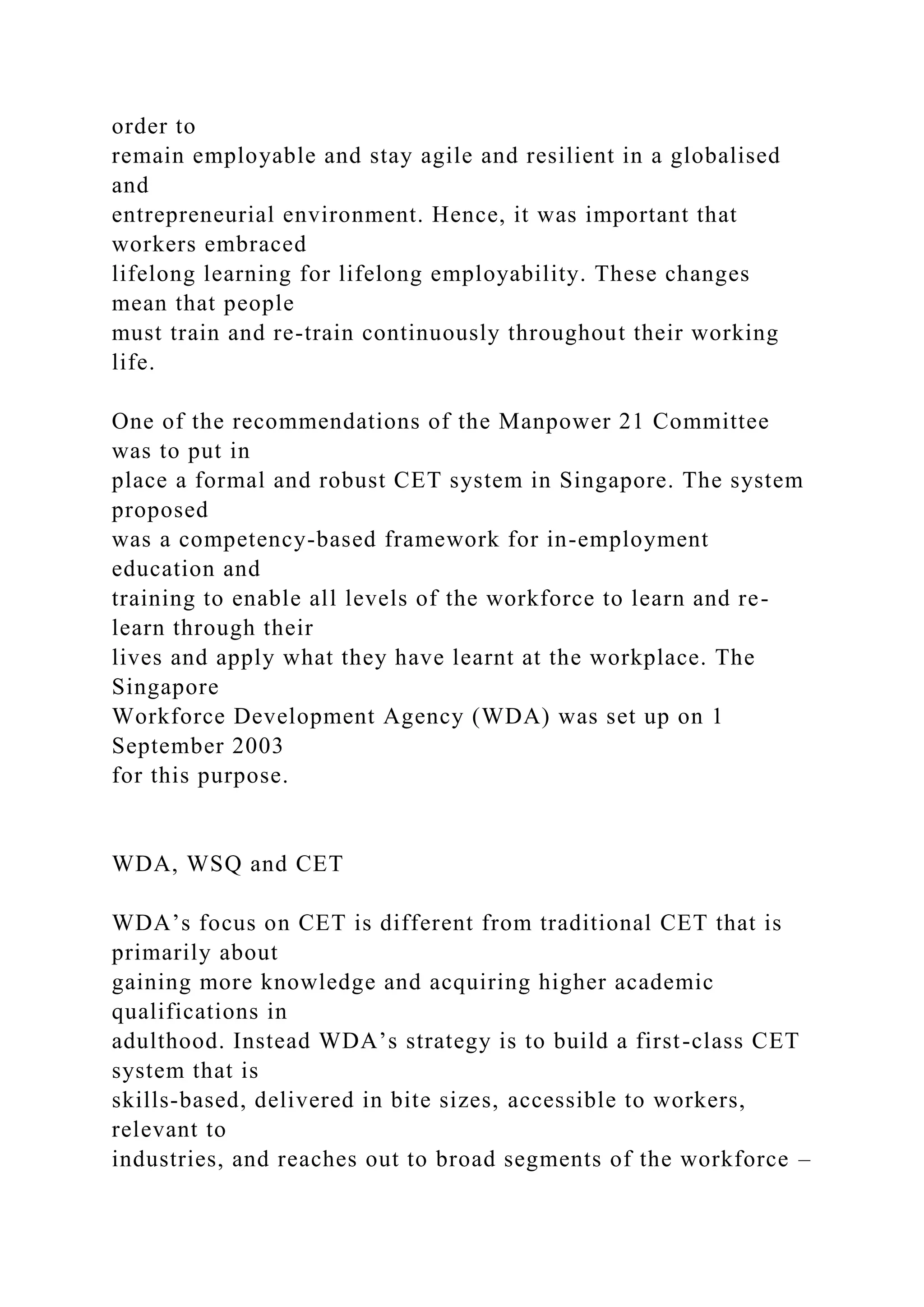 order to
remain employable and stay agile and resilient in a globalised
and
entrepreneurial environment. Hence, it was important that
workers embraced
lifelong learning for lifelong employability. These changes
mean that people
must train and re-train continuously throughout their working
life.
One of the recommendations of the Manpower 21 Committee
was to put in
place a formal and robust CET system in Singapore. The system
proposed
was a competency-based framework for in-employment
education and
training to enable all levels of the workforce to learn and re-
learn through their
lives and apply what they have learnt at the workplace. The
Singapore
Workforce Development Agency (WDA) was set up on 1
September 2003
for this purpose.
WDA, WSQ and CET
WDA’s focus on CET is different from traditional CET that is
primarily about
gaining more knowledge and acquiring higher academic
qualifications in
adulthood. Instead WDA’s strategy is to build a first-class CET
system that is
skills-based, delivered in bite sizes, accessible to workers,
relevant to
industries, and reaches out to broad segments of the workforce –
 