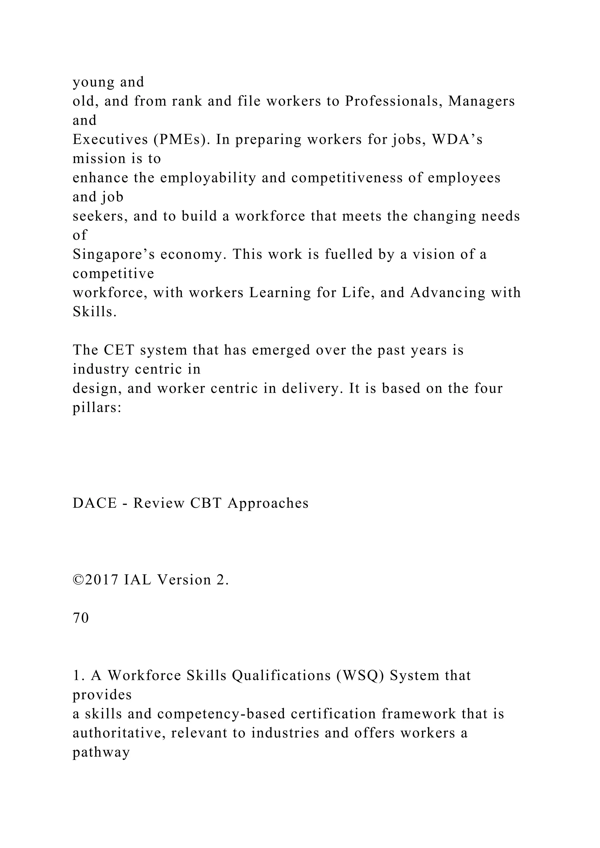 young and
old, and from rank and file workers to Professionals, Managers
and
Executives (PMEs). In preparing workers for jobs, WDA’s
mission is to
enhance the employability and competitiveness of employees
and job
seekers, and to build a workforce that meets the changing needs
of
Singapore’s economy. This work is fuelled by a vision of a
competitive
workforce, with workers Learning for Life, and Advancing with
Skills.
The CET system that has emerged over the past years is
industry centric in
design, and worker centric in delivery. It is based on the four
pillars:
DACE - Review CBT Approaches
©2017 IAL Version 2.
70
1. A Workforce Skills Qualifications (WSQ) System that
provides
a skills and competency-based certification framework that is
authoritative, relevant to industries and offers workers a
pathway
 