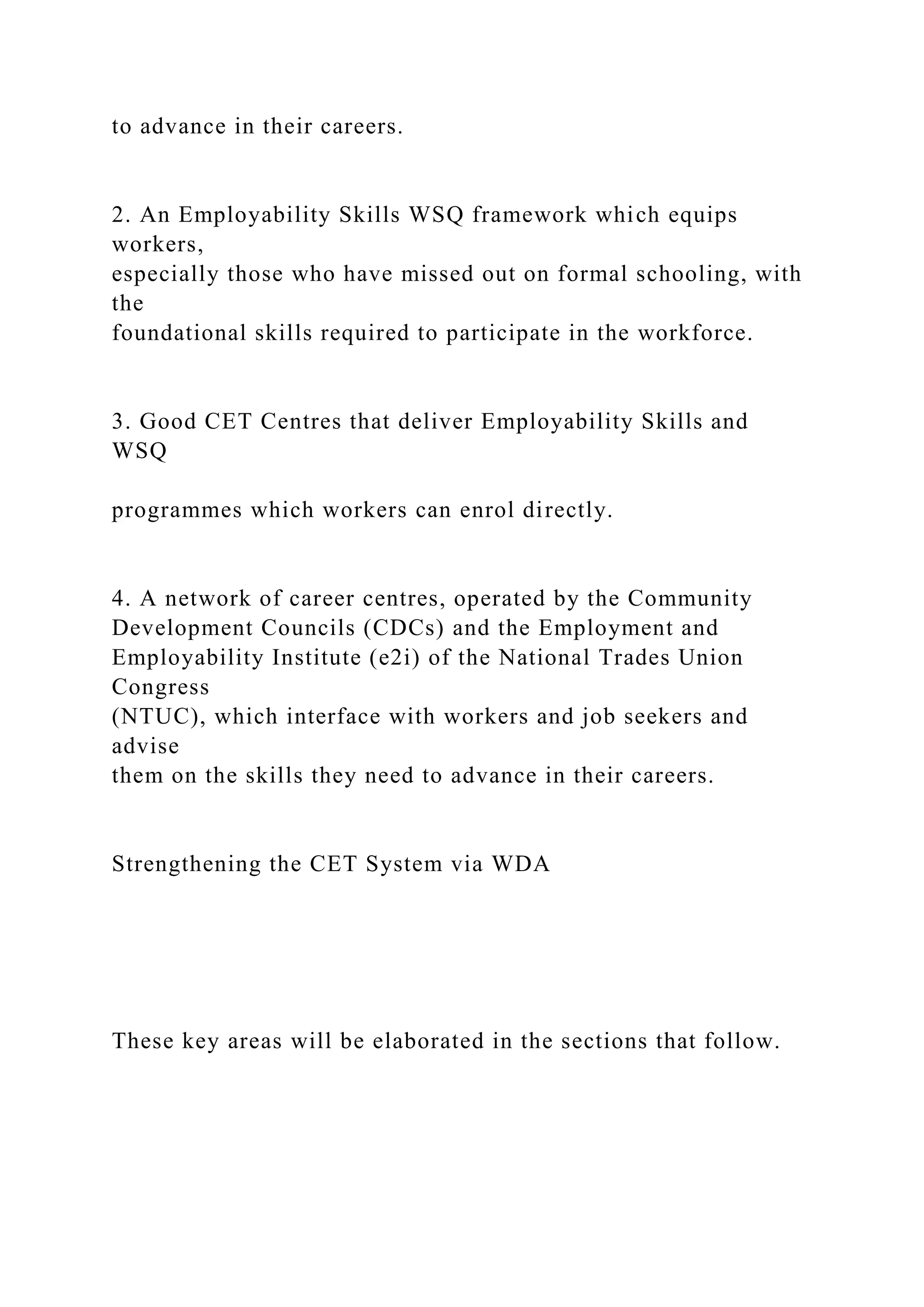 to advance in their careers.
2. An Employability Skills WSQ framework which equips
workers,
especially those who have missed out on formal schooling, with
the
foundational skills required to participate in the workforce.
3. Good CET Centres that deliver Employability Skills and
WSQ
programmes which workers can enrol directly.
4. A network of career centres, operated by the Community
Development Councils (CDCs) and the Employment and
Employability Institute (e2i) of the National Trades Union
Congress
(NTUC), which interface with workers and job seekers and
advise
them on the skills they need to advance in their careers.
Strengthening the CET System via WDA
These key areas will be elaborated in the sections that follow.
 