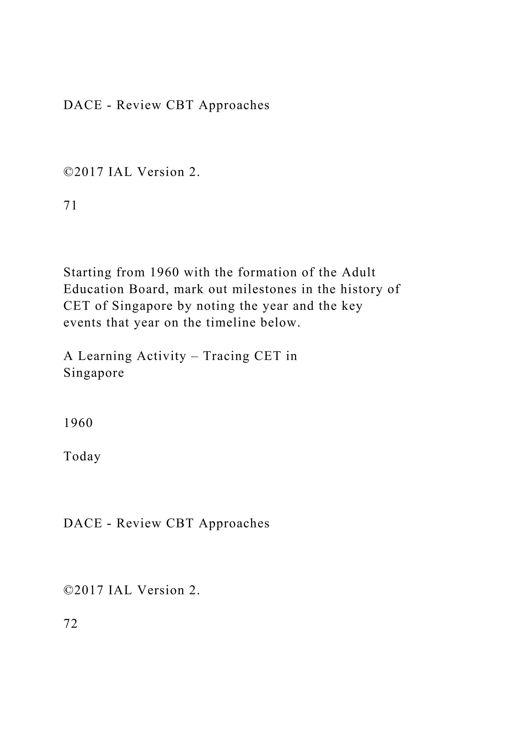 DACE - Review CBT Approaches
©2017 IAL Version 2.
71
Starting from 1960 with the formation of the Adult
Education Board, mark out milestones in the history of
CET of Singapore by noting the year and the key
events that year on the timeline below.
A Learning Activity – Tracing CET in
Singapore
1960
Today
DACE - Review CBT Approaches
©2017 IAL Version 2.
72
 
