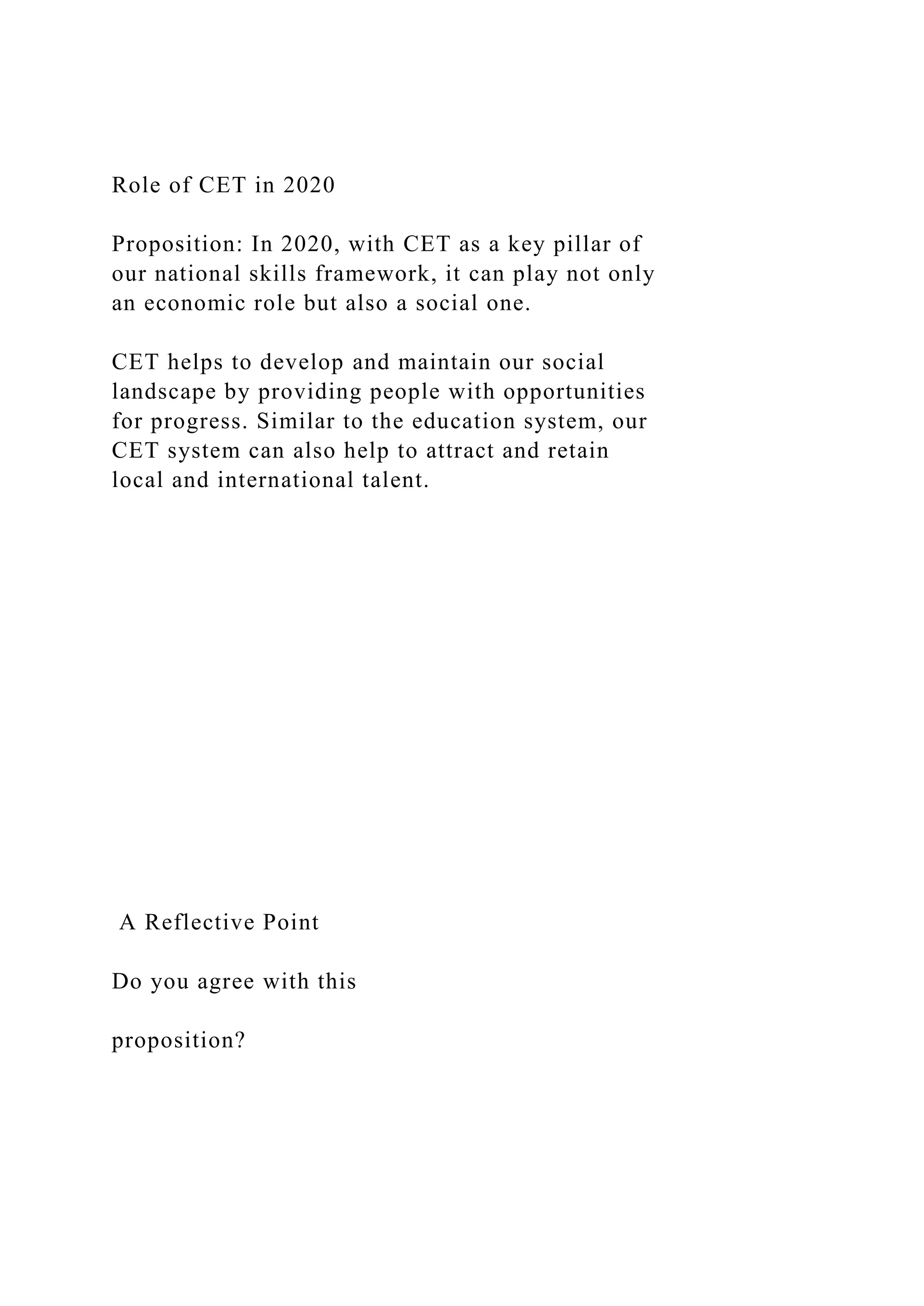 Role of CET in 2020
Proposition: In 2020, with CET as a key pillar of
our national skills framework, it can play not only
an economic role but also a social one.
CET helps to develop and maintain our social
landscape by providing people with opportunities
for progress. Similar to the education system, our
CET system can also help to attract and retain
local and international talent.
A Reflective Point
Do you agree with this
proposition?
 