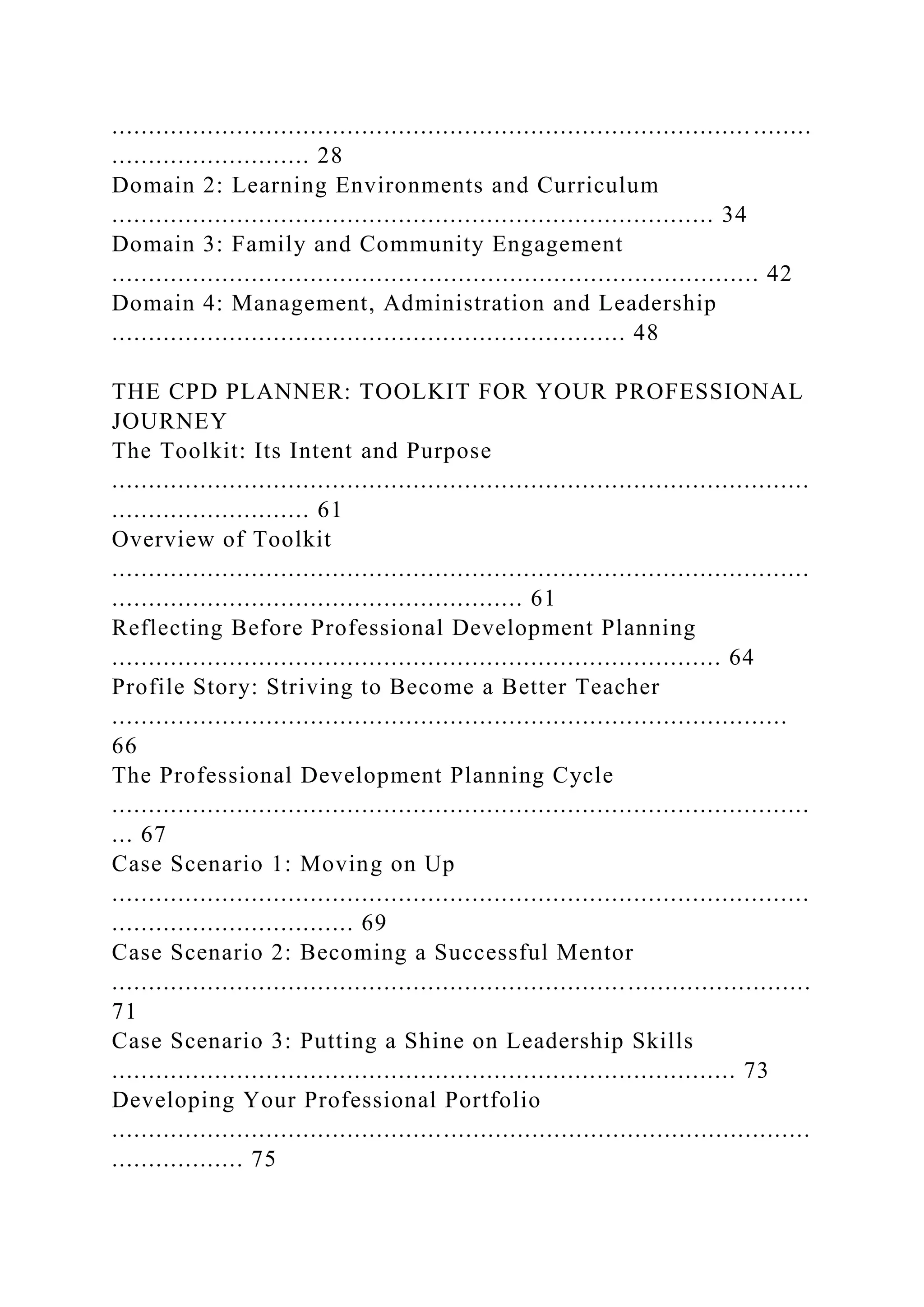 ....................................................................................... ........
........................... 28
Domain 2: Learning Environments and Curriculum
.................................................................................. 34
Domain 3: Family and Community Engagement
........................................................................................ 42
Domain 4: Management, Administration and Leadership
...................................................................... 48
THE CPD PLANNER: TOOLKIT FOR YOUR PROFESSIONAL
JOURNEY
The Toolkit: Its Intent and Purpose
...............................................................................................
........................... 61
Overview of Toolkit
...............................................................................................
........................................................ 61
Reflecting Before Professional Development Planning
................................................................................... 64
Profile Story: Striving to Become a Better Teacher
............................................................................................
66
The Professional Development Planning Cycle
...............................................................................................
... 67
Case Scenario 1: Moving on Up
...............................................................................................
................................. 69
Case Scenario 2: Becoming a Successful Mentor
...............................................................................................
71
Case Scenario 3: Putting a Shine on Leadership Skills
..................................................................................... 73
Developing Your Professional Portfolio
...............................................................................................
.................. 75
 