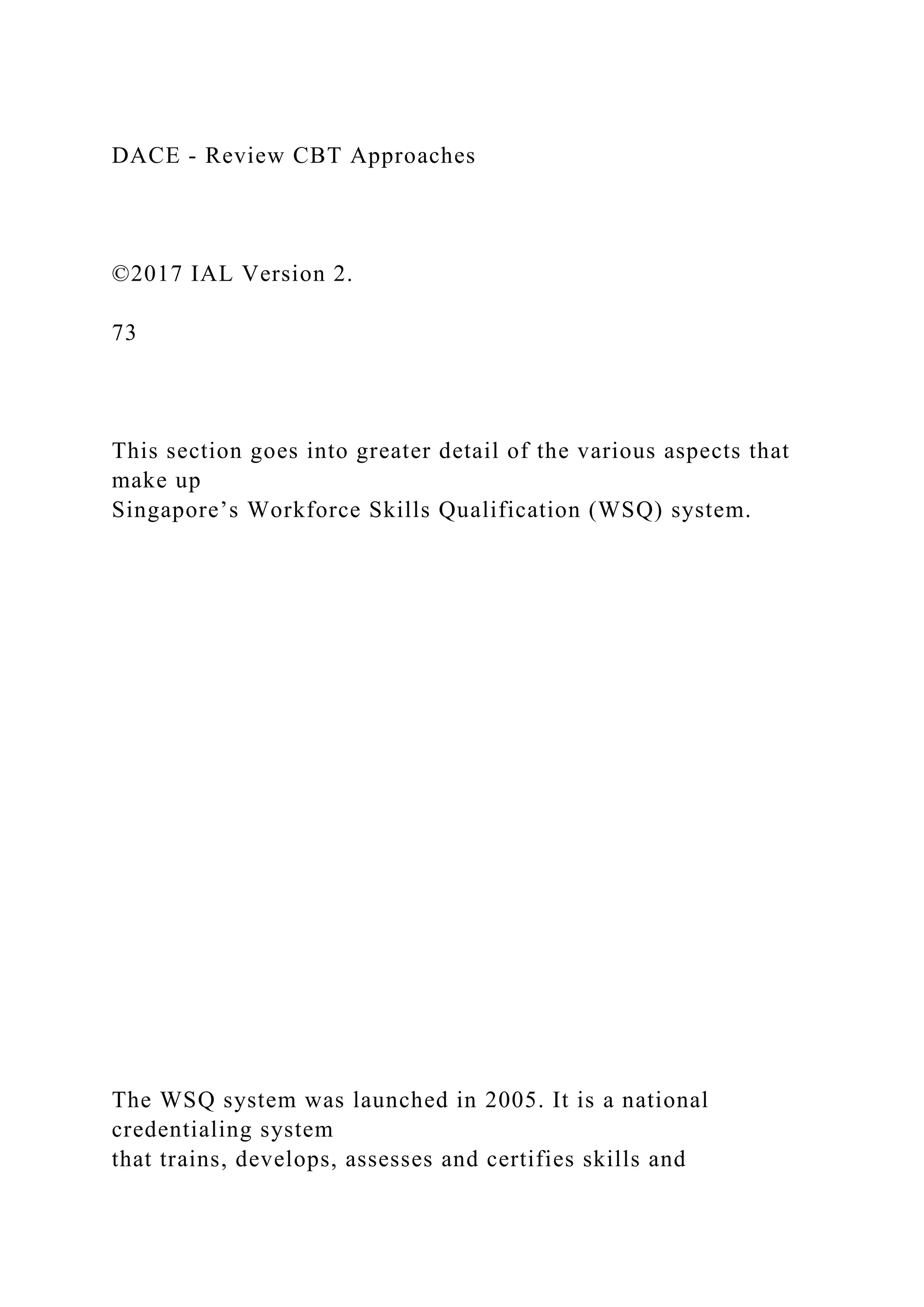 DACE - Review CBT Approaches
©2017 IAL Version 2.
73
This section goes into greater detail of the various aspects that
make up
Singapore’s Workforce Skills Qualification (WSQ) system.
The WSQ system was launched in 2005. It is a national
credentialing system
that trains, develops, assesses and certifies skills and
 