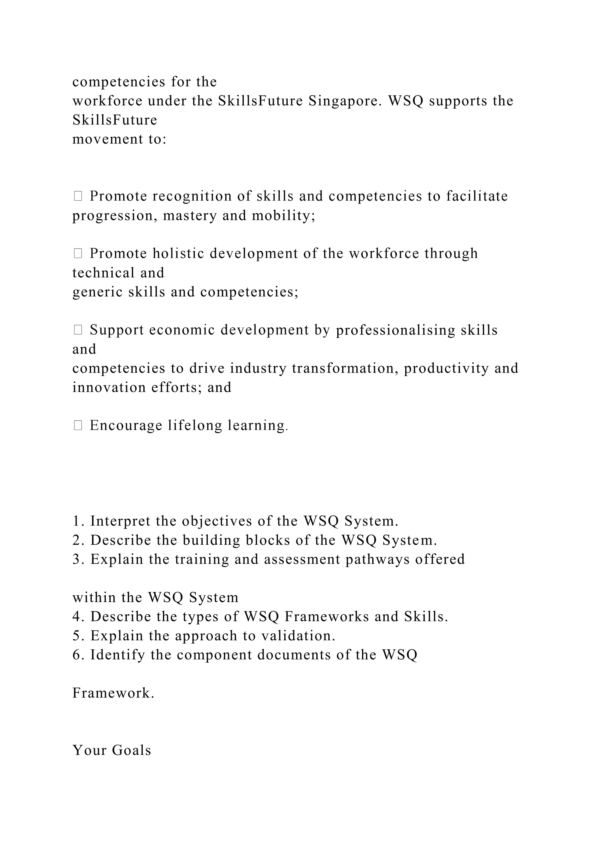 competencies for the
workforce under the SkillsFuture Singapore. WSQ supports the
SkillsFuture
movement to:
progression, mastery and mobility;
technical and
generic skills and competencies;
professionalising skills
and
competencies to drive industry transformation, productivity and
innovation efforts; and
1. Interpret the objectives of the WSQ System.
2. Describe the building blocks of the WSQ System.
3. Explain the training and assessment pathways offered
within the WSQ System
4. Describe the types of WSQ Frameworks and Skills.
5. Explain the approach to validation.
6. Identify the component documents of the WSQ
Framework.
Your Goals
 
