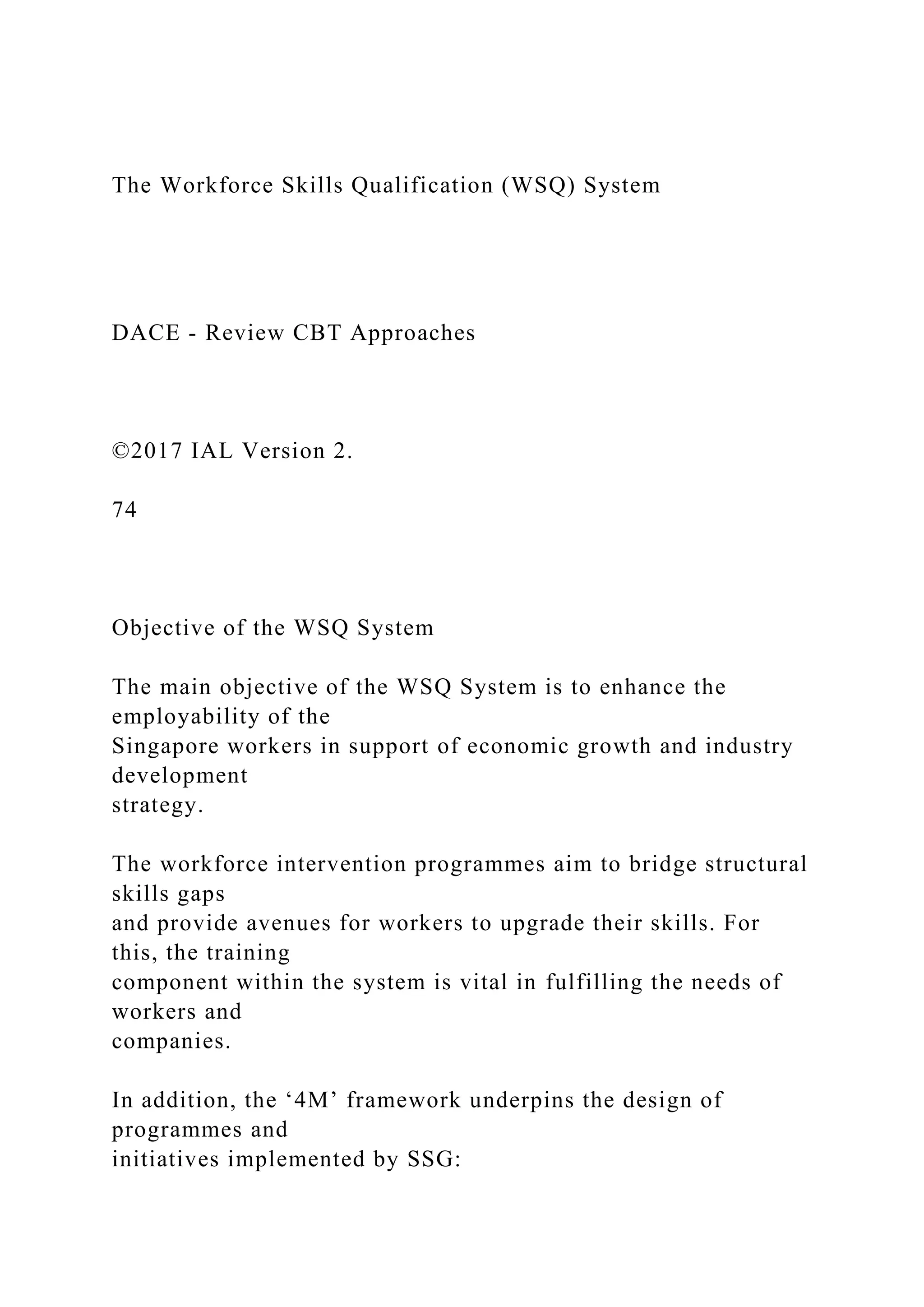 The Workforce Skills Qualification (WSQ) System
DACE - Review CBT Approaches
©2017 IAL Version 2.
74
Objective of the WSQ System
The main objective of the WSQ System is to enhance the
employability of the
Singapore workers in support of economic growth and industry
development
strategy.
The workforce intervention programmes aim to bridge structural
skills gaps
and provide avenues for workers to upgrade their skills. For
this, the training
component within the system is vital in fulfilling the needs of
workers and
companies.
In addition, the ‘4M’ framework underpins the design of
programmes and
initiatives implemented by SSG:
 