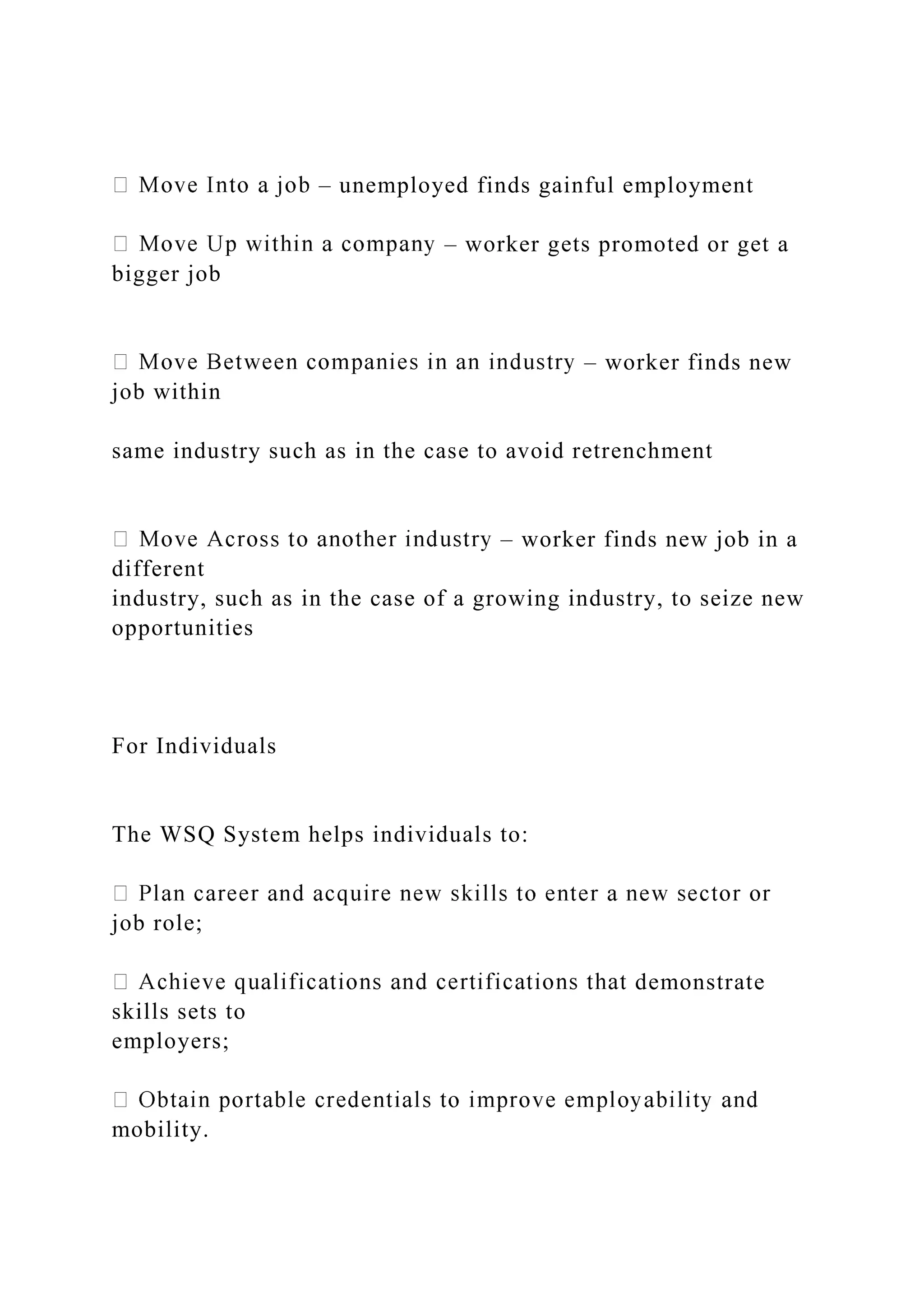 – unemployed finds gainful employment
– worker gets promoted or get a
bigger job
– worker finds new
job within
same industry such as in the case to avoid retrenchment
– worker finds new job in a
different
industry, such as in the case of a growing industry, to seize new
opportunities
For Individuals
The WSQ System helps individuals to:
job role;
demonstrate
skills sets to
employers;
mobility.
 