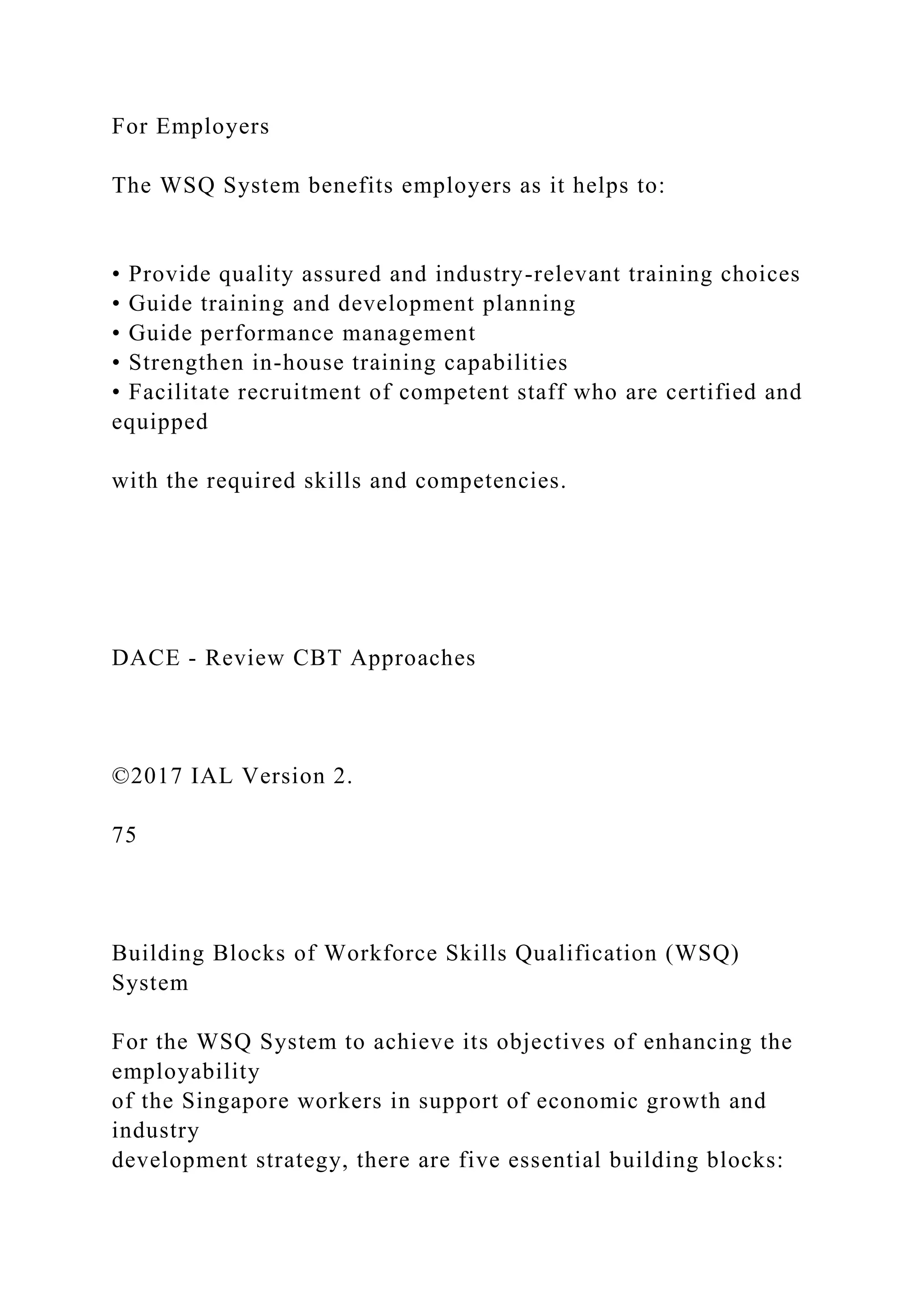 For Employers
The WSQ System benefits employers as it helps to:
• Provide quality assured and industry-relevant training choices
• Guide training and development planning
• Guide performance management
• Strengthen in-house training capabilities
• Facilitate recruitment of competent staff who are certified and
equipped
with the required skills and competencies.
DACE - Review CBT Approaches
©2017 IAL Version 2.
75
Building Blocks of Workforce Skills Qualification (WSQ)
System
For the WSQ System to achieve its objectives of enhancing the
employability
of the Singapore workers in support of economic growth and
industry
development strategy, there are five essential building blocks:
 