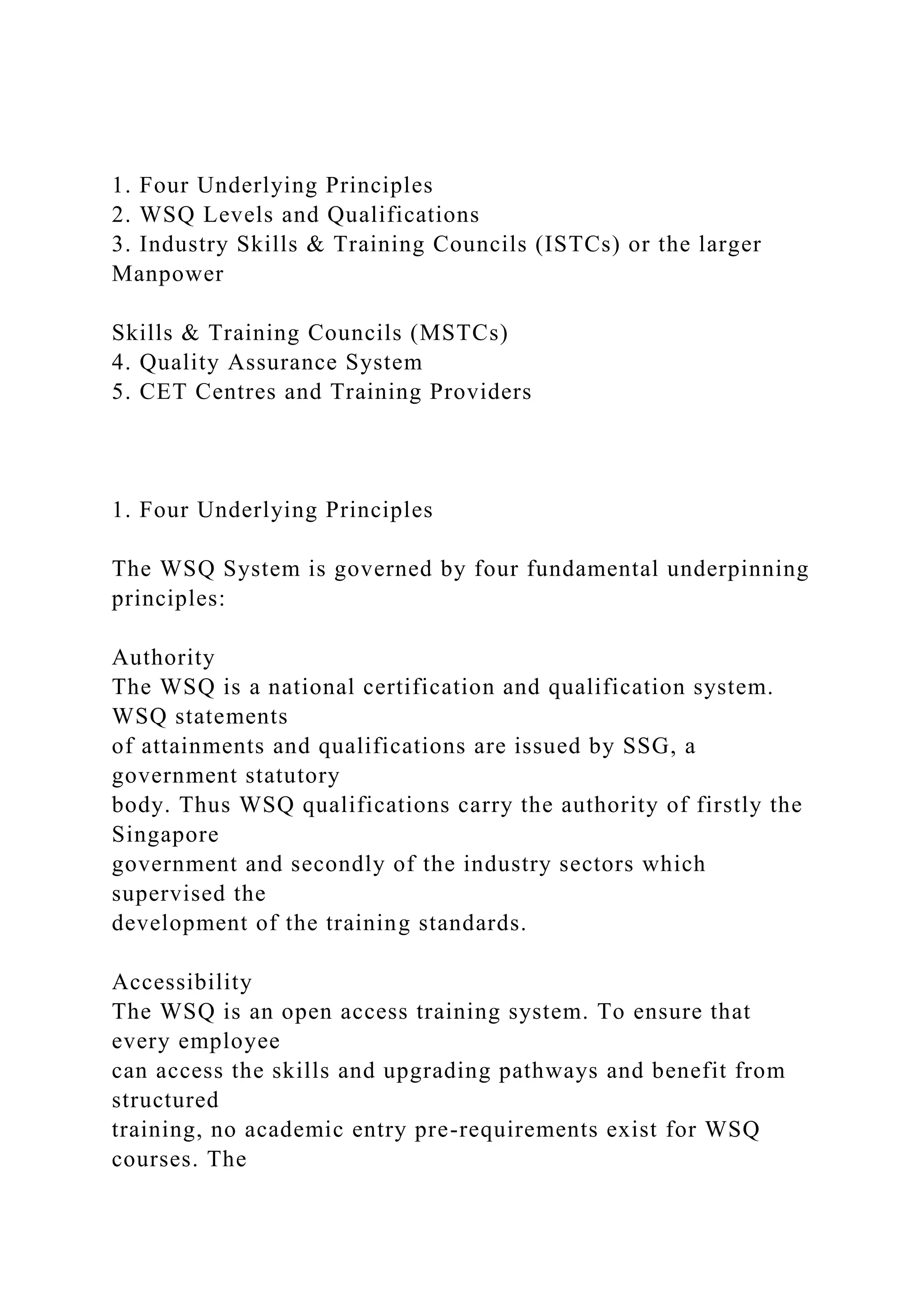 1. Four Underlying Principles
2. WSQ Levels and Qualifications
3. Industry Skills & Training Councils (ISTCs) or the larger
Manpower
Skills & Training Councils (MSTCs)
4. Quality Assurance System
5. CET Centres and Training Providers
1. Four Underlying Principles
The WSQ System is governed by four fundamental underpinning
principles:
Authority
The WSQ is a national certification and qualification system.
WSQ statements
of attainments and qualifications are issued by SSG, a
government statutory
body. Thus WSQ qualifications carry the authority of firstly the
Singapore
government and secondly of the industry sectors which
supervised the
development of the training standards.
Accessibility
The WSQ is an open access training system. To ensure that
every employee
can access the skills and upgrading pathways and benefit from
structured
training, no academic entry pre-requirements exist for WSQ
courses. The
 