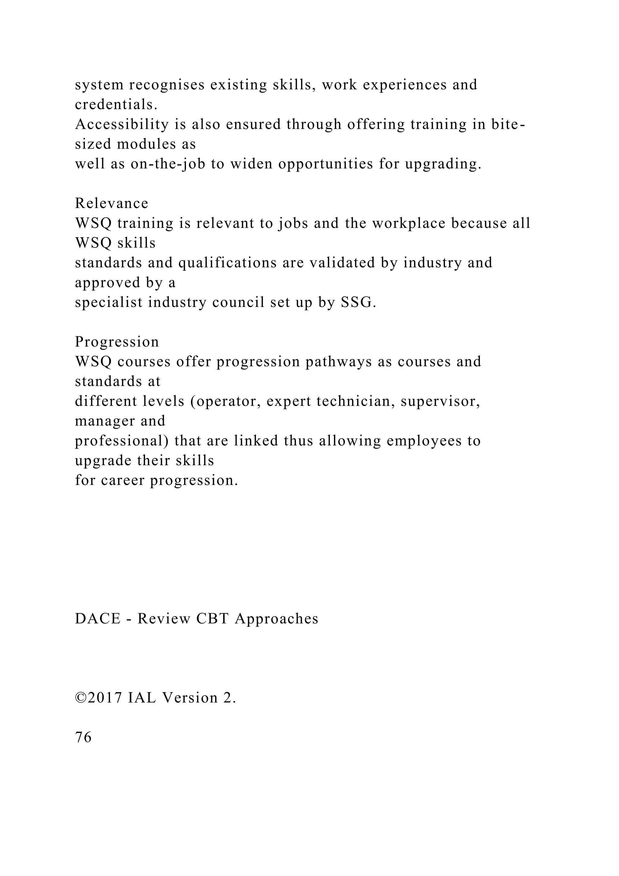 system recognises existing skills, work experiences and
credentials.
Accessibility is also ensured through offering training in bite-
sized modules as
well as on-the-job to widen opportunities for upgrading.
Relevance
WSQ training is relevant to jobs and the workplace because all
WSQ skills
standards and qualifications are validated by industry and
approved by a
specialist industry council set up by SSG.
Progression
WSQ courses offer progression pathways as courses and
standards at
different levels (operator, expert technician, supervisor,
manager and
professional) that are linked thus allowing employees to
upgrade their skills
for career progression.
DACE - Review CBT Approaches
©2017 IAL Version 2.
76
 