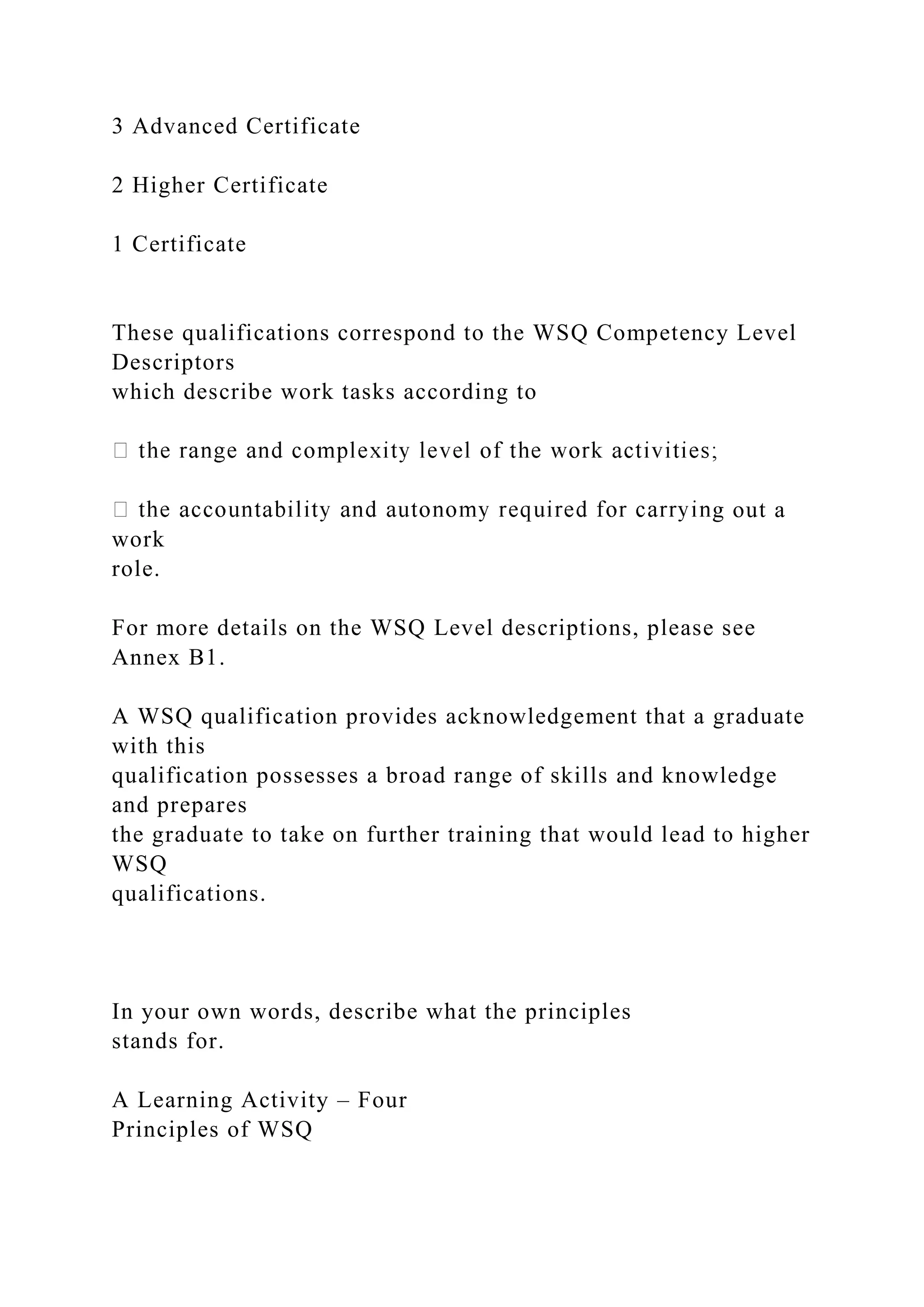 3 Advanced Certificate
2 Higher Certificate
1 Certificate
These qualifications correspond to the WSQ Competency Level
Descriptors
which describe work tasks according to
g out a
work
role.
For more details on the WSQ Level descriptions, please see
Annex B1.
A WSQ qualification provides acknowledgement that a graduate
with this
qualification possesses a broad range of skills and knowledge
and prepares
the graduate to take on further training that would lead to higher
WSQ
qualifications.
In your own words, describe what the principles
stands for.
A Learning Activity – Four
Principles of WSQ
 