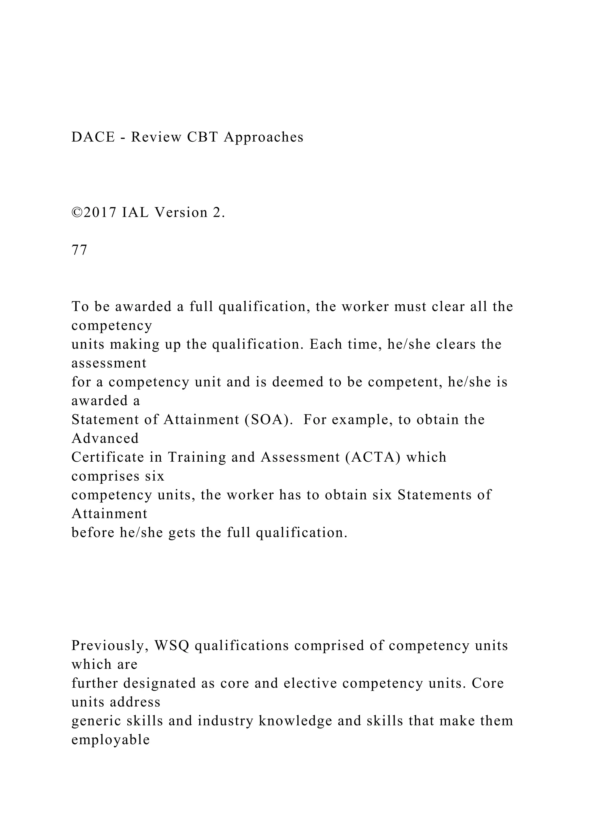 DACE - Review CBT Approaches
©2017 IAL Version 2.
77
To be awarded a full qualification, the worker must clear all the
competency
units making up the qualification. Each time, he/she clears the
assessment
for a competency unit and is deemed to be competent, he/she is
awarded a
Statement of Attainment (SOA). For example, to obtain the
Advanced
Certificate in Training and Assessment (ACTA) which
comprises six
competency units, the worker has to obtain six Statements of
Attainment
before he/she gets the full qualification.
Previously, WSQ qualifications comprised of competency units
which are
further designated as core and elective competency units. Core
units address
generic skills and industry knowledge and skills that make them
employable
 