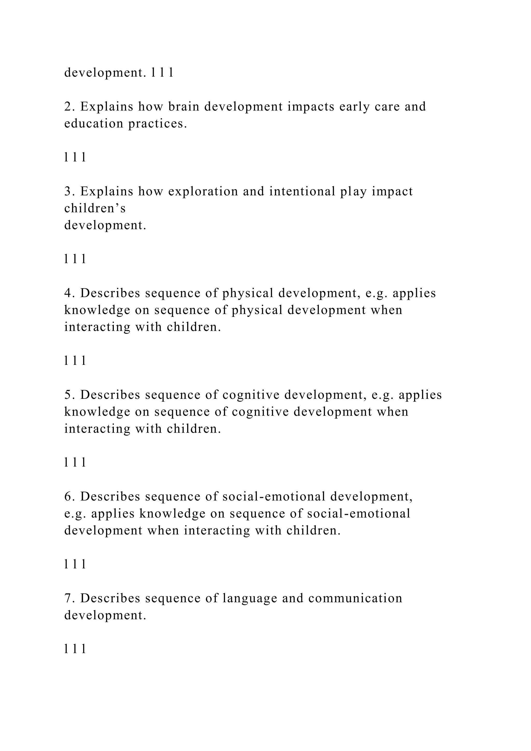 development. l l l
2. Explains how brain development impacts early care and
education practices.
l l l
3. Explains how exploration and intentional play impact
children’s
development.
l l l
4. Describes sequence of physical development, e.g. applies
knowledge on sequence of physical development when
interacting with children.
l l l
5. Describes sequence of cognitive development, e.g. applies
knowledge on sequence of cognitive development when
interacting with children.
l l l
6. Describes sequence of social-emotional development,
e.g. applies knowledge on sequence of social-emotional
development when interacting with children.
l l l
7. Describes sequence of language and communication
development.
l l l
 
