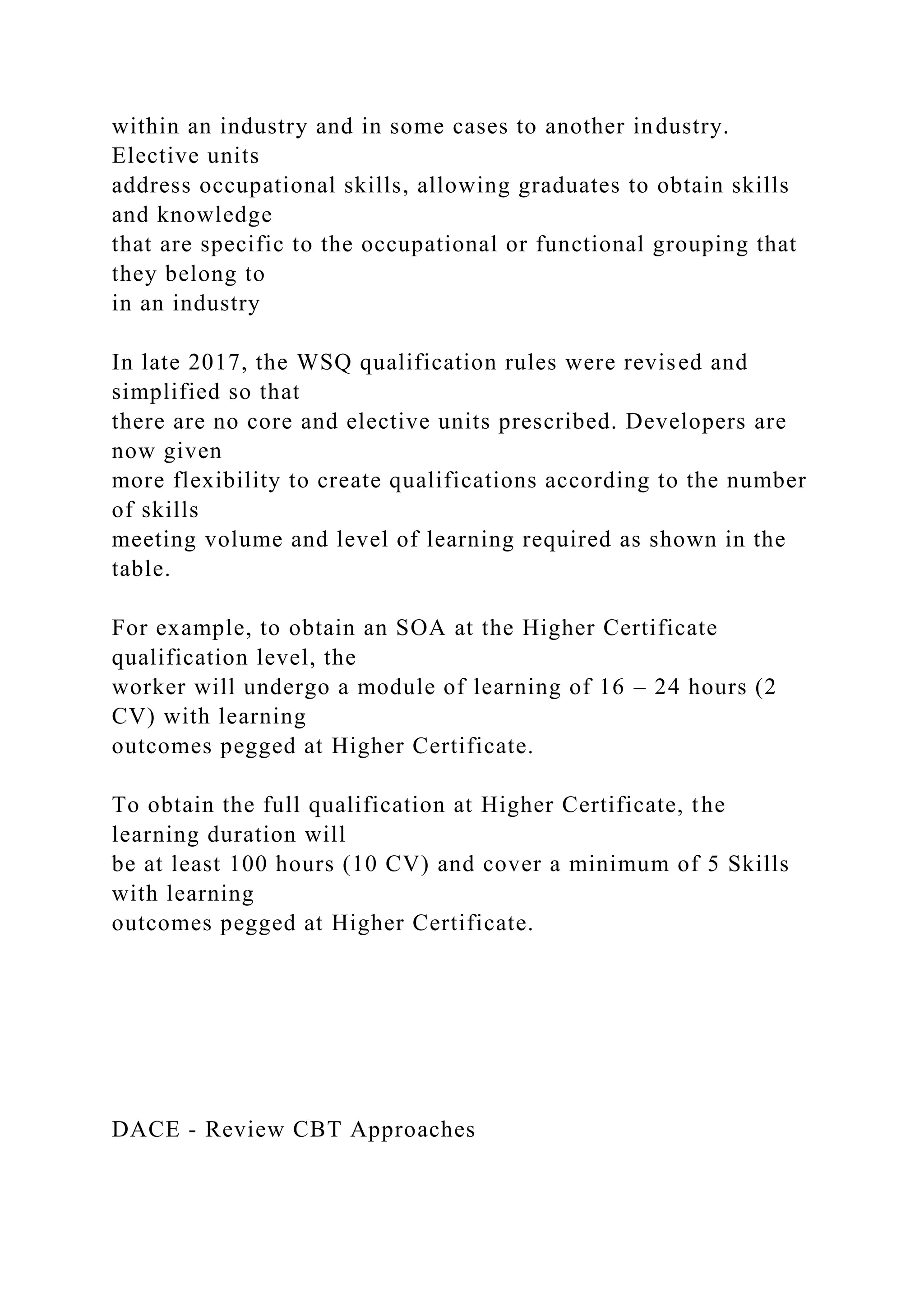 within an industry and in some cases to another industry.
Elective units
address occupational skills, allowing graduates to obtain skills
and knowledge
that are specific to the occupational or functional grouping that
they belong to
in an industry
In late 2017, the WSQ qualification rules were revised and
simplified so that
there are no core and elective units prescribed. Developers are
now given
more flexibility to create qualifications according to the number
of skills
meeting volume and level of learning required as shown in the
table.
For example, to obtain an SOA at the Higher Certificate
qualification level, the
worker will undergo a module of learning of 16 – 24 hours (2
CV) with learning
outcomes pegged at Higher Certificate.
To obtain the full qualification at Higher Certificate, the
learning duration will
be at least 100 hours (10 CV) and cover a minimum of 5 Skills
with learning
outcomes pegged at Higher Certificate.
DACE - Review CBT Approaches
 