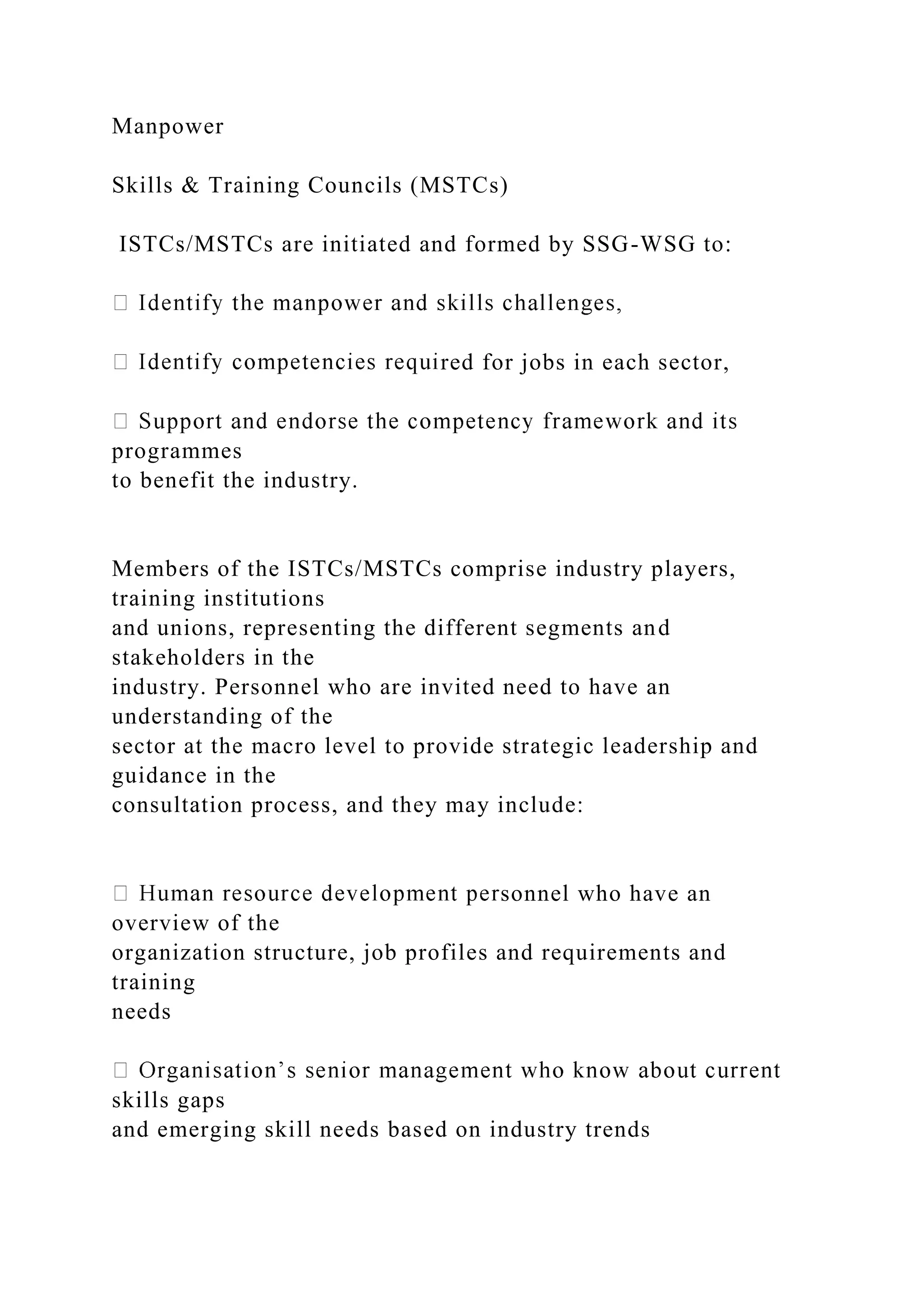 Manpower
Skills & Training Councils (MSTCs)
ISTCs/MSTCs are initiated and formed by SSG-WSG to:
red for jobs in each sector,
programmes
to benefit the industry.
Members of the ISTCs/MSTCs comprise industry players,
training institutions
and unions, representing the different segments and
stakeholders in the
industry. Personnel who are invited need to have an
understanding of the
sector at the macro level to provide strategic leadership and
guidance in the
consultation process, and they may include:
sonnel who have an
overview of the
organization structure, job profiles and requirements and
training
needs
skills gaps
and emerging skill needs based on industry trends
 