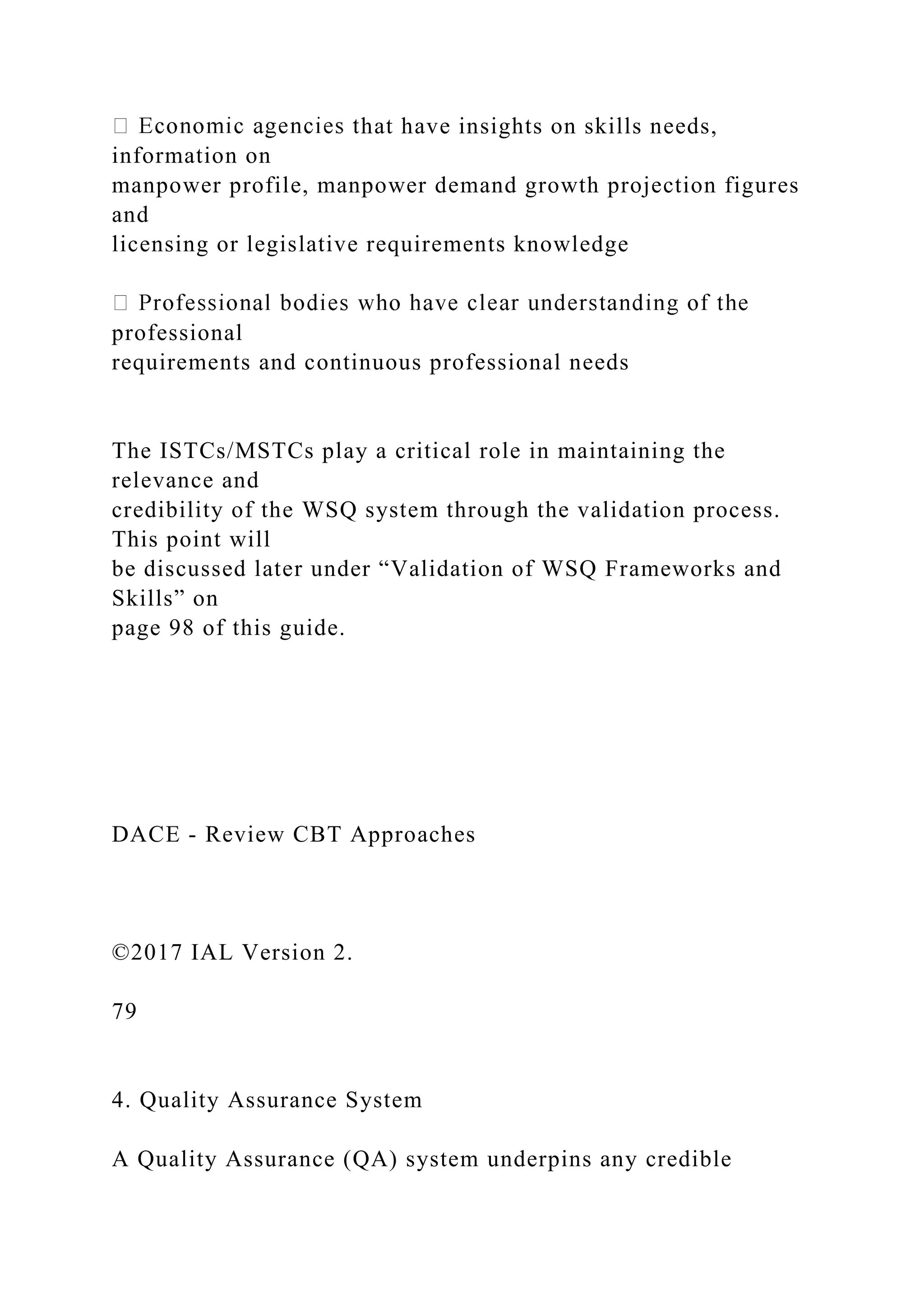 hat have insights on skills needs,
information on
manpower profile, manpower demand growth projection figures
and
licensing or legislative requirements knowledge
professional
requirements and continuous professional needs
The ISTCs/MSTCs play a critical role in maintaining the
relevance and
credibility of the WSQ system through the validation process.
This point will
be discussed later under “Validation of WSQ Frameworks and
Skills” on
page 98 of this guide.
DACE - Review CBT Approaches
©2017 IAL Version 2.
79
4. Quality Assurance System
A Quality Assurance (QA) system underpins any credible
 