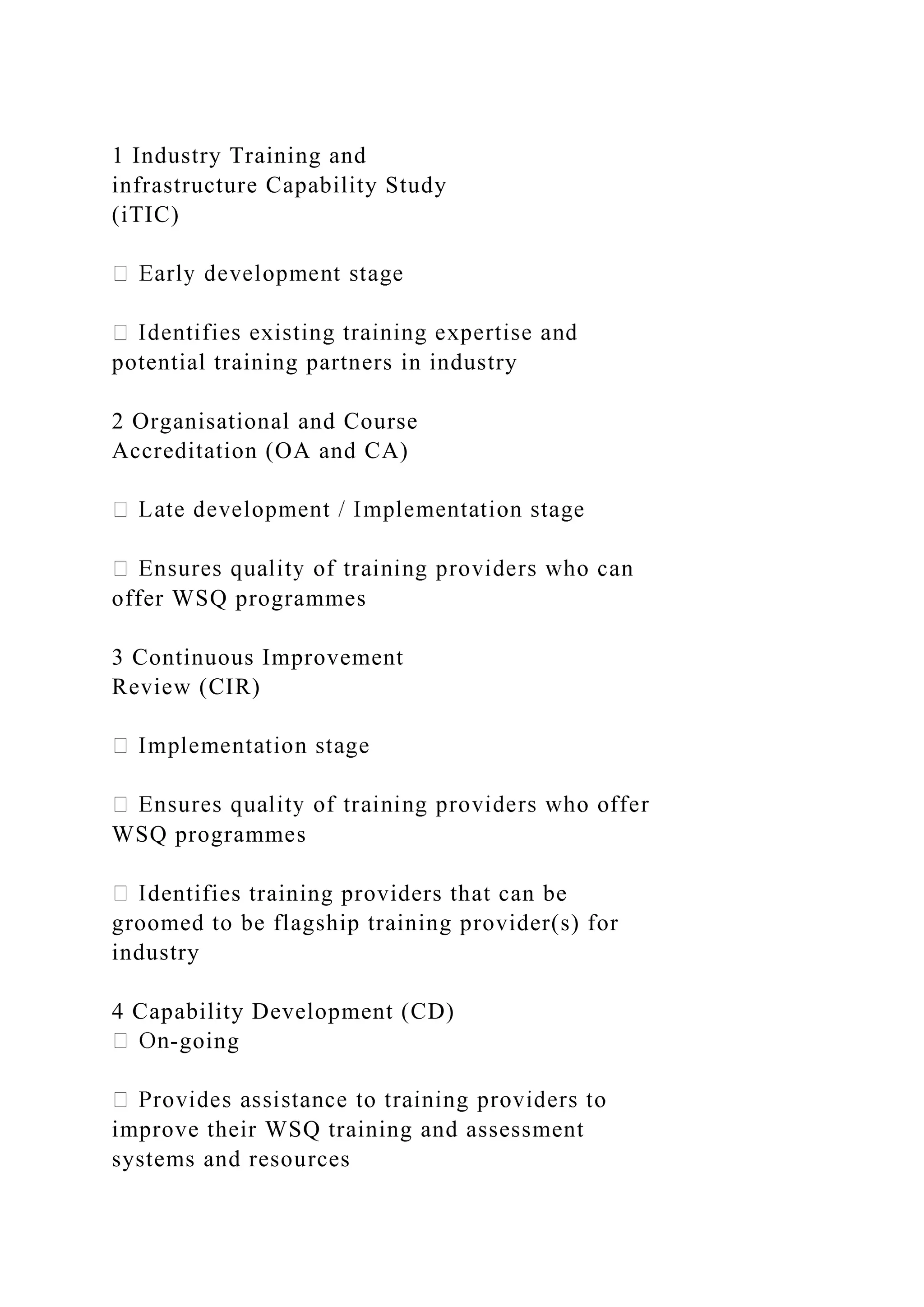 1 Industry Training and
infrastructure Capability Study
(iTIC)
potential training partners in industry
2 Organisational and Course
Accreditation (OA and CA)
offer WSQ programmes
3 Continuous Improvement
Review (CIR)
WSQ programmes
dentifies training providers that can be
groomed to be flagship training provider(s) for
industry
4 Capability Development (CD)
-going
improve their WSQ training and assessment
systems and resources
 