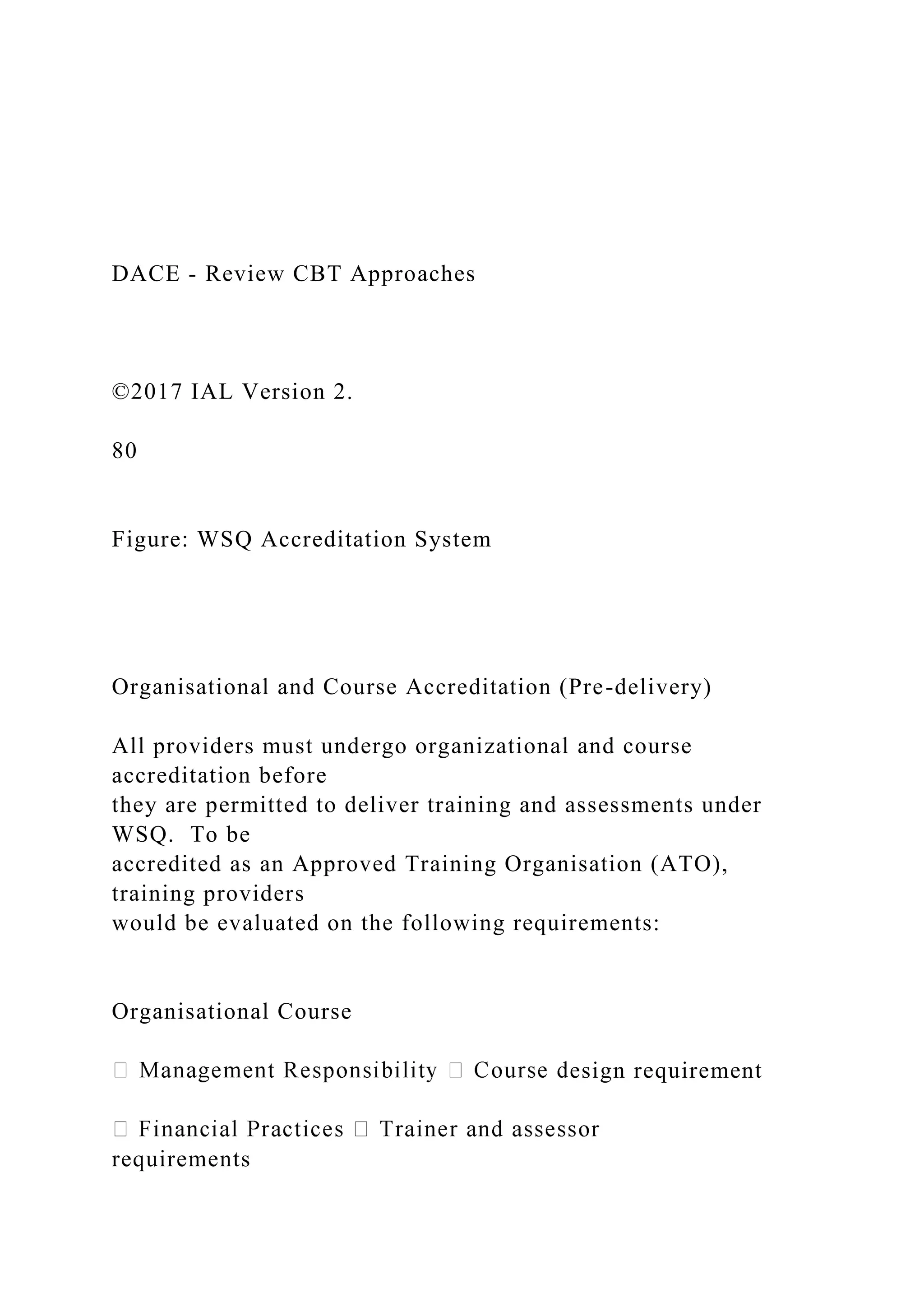 DACE - Review CBT Approaches
©2017 IAL Version 2.
80
Figure: WSQ Accreditation System
Organisational and Course Accreditation (Pre-delivery)
All providers must undergo organizational and course
accreditation before
they are permitted to deliver training and assessments under
WSQ. To be
accredited as an Approved Training Organisation (ATO),
training providers
would be evaluated on the following requirements:
Organisational Course
esign requirement
requirements
 