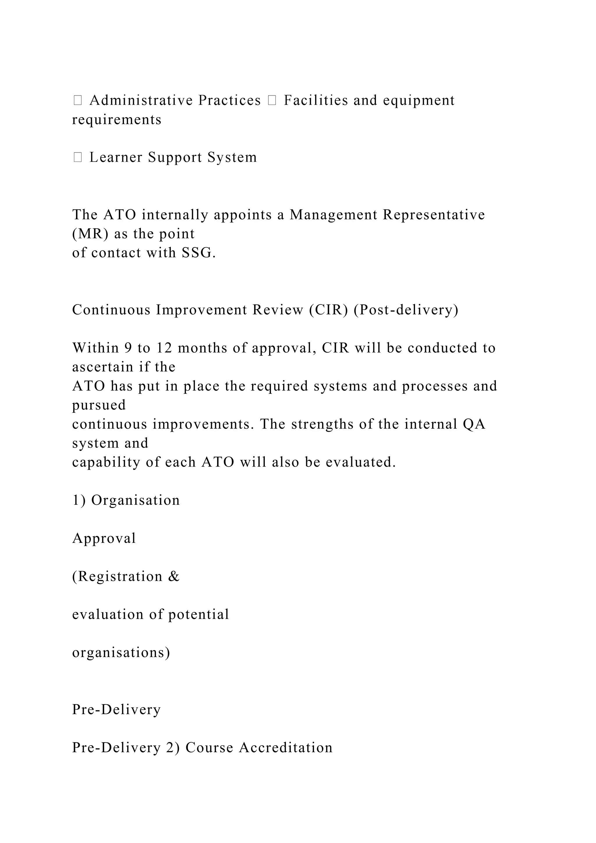 requirements
The ATO internally appoints a Management Representative
(MR) as the point
of contact with SSG.
Continuous Improvement Review (CIR) (Post-delivery)
Within 9 to 12 months of approval, CIR will be conducted to
ascertain if the
ATO has put in place the required systems and processes and
pursued
continuous improvements. The strengths of the internal QA
system and
capability of each ATO will also be evaluated.
1) Organisation
Approval
(Registration &
evaluation of potential
organisations)
Pre-Delivery
Pre-Delivery 2) Course Accreditation
 