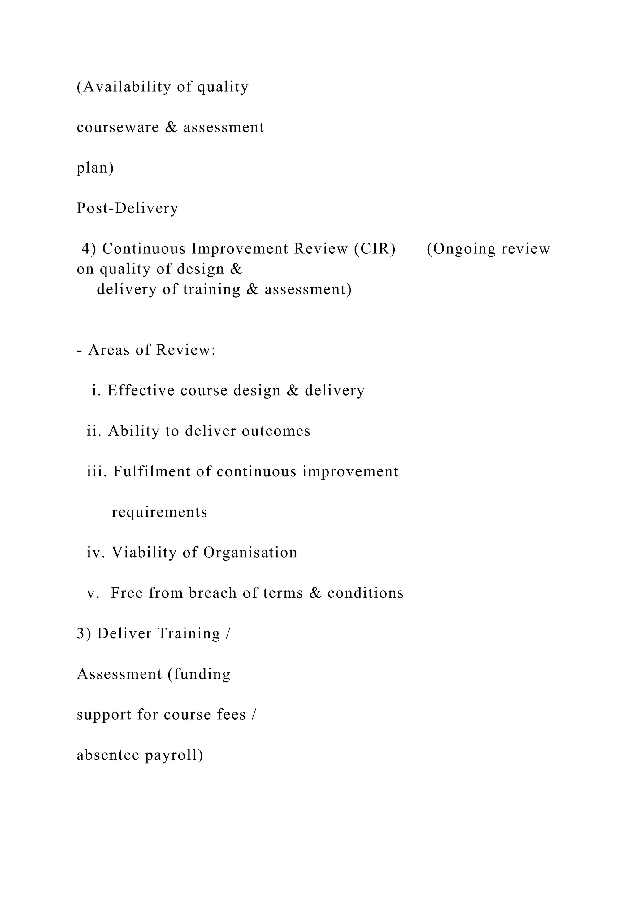 (Availability of quality
courseware & assessment
plan)
Post-Delivery
4) Continuous Improvement Review (CIR) (Ongoing review
on quality of design &
delivery of training & assessment)
- Areas of Review:
i. Effective course design & delivery
ii. Ability to deliver outcomes
iii. Fulfilment of continuous improvement
requirements
iv. Viability of Organisation
v. Free from breach of terms & conditions
3) Deliver Training /
Assessment (funding
support for course fees /
absentee payroll)
 