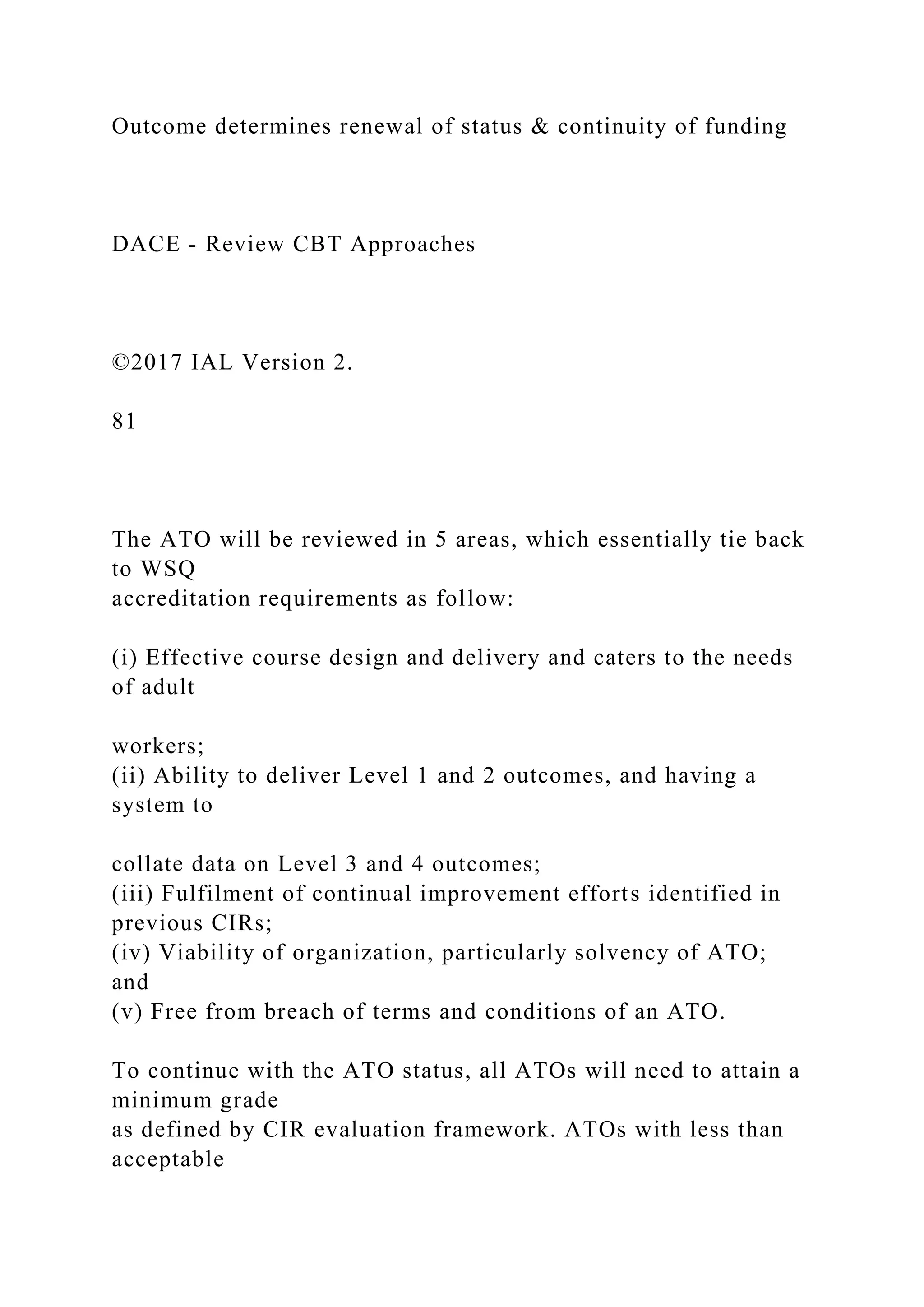 Outcome determines renewal of status & continuity of funding
DACE - Review CBT Approaches
©2017 IAL Version 2.
81
The ATO will be reviewed in 5 areas, which essentially tie back
to WSQ
accreditation requirements as follow:
(i) Effective course design and delivery and caters to the needs
of adult
workers;
(ii) Ability to deliver Level 1 and 2 outcomes, and having a
system to
collate data on Level 3 and 4 outcomes;
(iii) Fulfilment of continual improvement efforts identified in
previous CIRs;
(iv) Viability of organization, particularly solvency of ATO;
and
(v) Free from breach of terms and conditions of an ATO.
To continue with the ATO status, all ATOs will need to attain a
minimum grade
as defined by CIR evaluation framework. ATOs with less than
acceptable
 