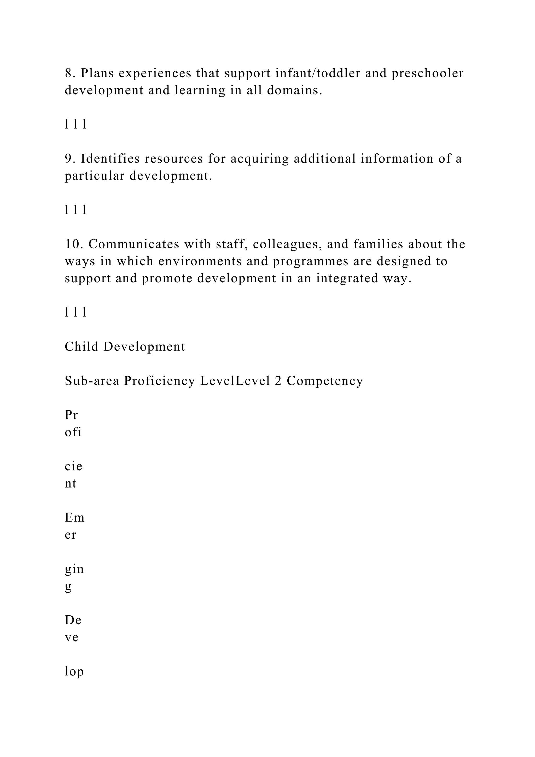 8. Plans experiences that support infant/toddler and preschooler
development and learning in all domains.
l l l
9. Identifies resources for acquiring additional information of a
particular development.
l l l
10. Communicates with staff, colleagues, and families about the
ways in which environments and programmes are designed to
support and promote development in an integrated way.
l l l
Child Development
Sub-area Proficiency LevelLevel 2 Competency
Pr
ofi
cie
nt
Em
er
gin
g
De
ve
lop
 