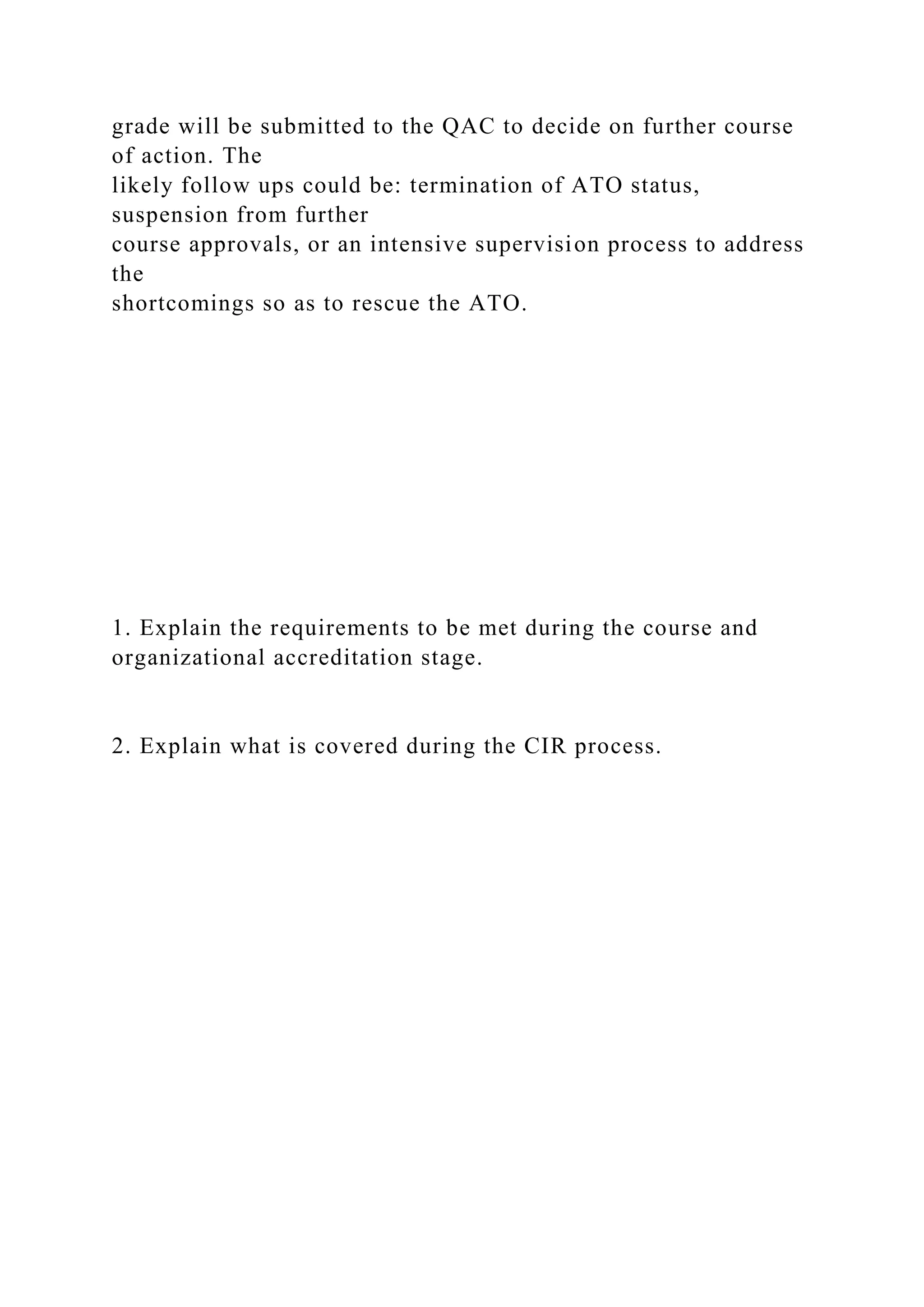 grade will be submitted to the QAC to decide on further course
of action. The
likely follow ups could be: termination of ATO status,
suspension from further
course approvals, or an intensive supervision process to address
the
shortcomings so as to rescue the ATO.
1. Explain the requirements to be met during the course and
organizational accreditation stage.
2. Explain what is covered during the CIR process.
 