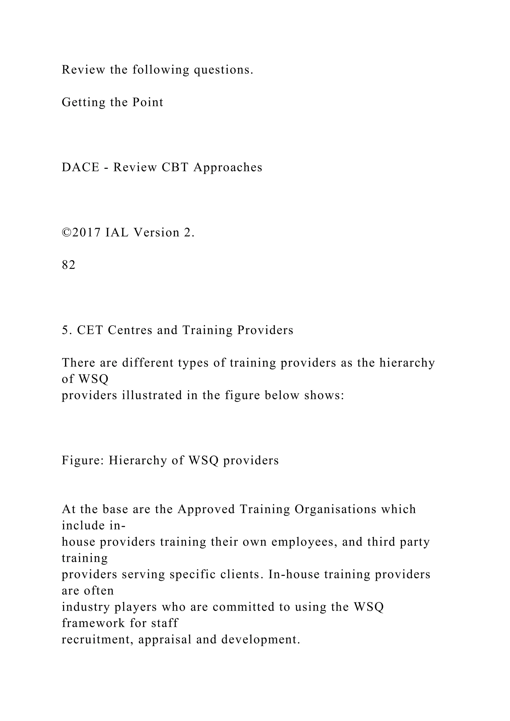 Review the following questions.
Getting the Point
DACE - Review CBT Approaches
©2017 IAL Version 2.
82
5. CET Centres and Training Providers
There are different types of training providers as the hierarchy
of WSQ
providers illustrated in the figure below shows:
Figure: Hierarchy of WSQ providers
At the base are the Approved Training Organisations which
include in-
house providers training their own employees, and third party
training
providers serving specific clients. In-house training providers
are often
industry players who are committed to using the WSQ
framework for staff
recruitment, appraisal and development.
 