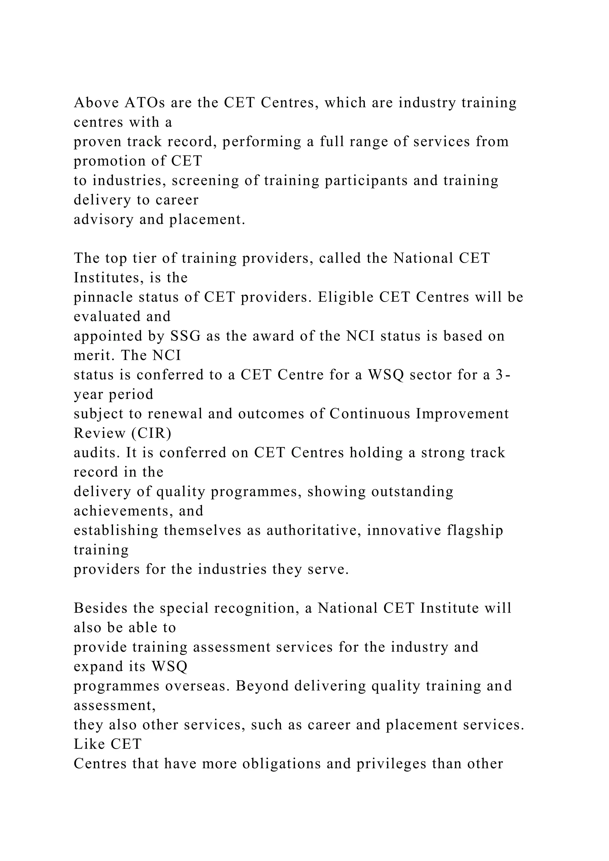 Above ATOs are the CET Centres, which are industry training
centres with a
proven track record, performing a full range of services from
promotion of CET
to industries, screening of training participants and training
delivery to career
advisory and placement.
The top tier of training providers, called the National CET
Institutes, is the
pinnacle status of CET providers. Eligible CET Centres will be
evaluated and
appointed by SSG as the award of the NCI status is based on
merit. The NCI
status is conferred to a CET Centre for a WSQ sector for a 3-
year period
subject to renewal and outcomes of Continuous Improvement
Review (CIR)
audits. It is conferred on CET Centres holding a strong track
record in the
delivery of quality programmes, showing outstanding
achievements, and
establishing themselves as authoritative, innovative flagship
training
providers for the industries they serve.
Besides the special recognition, a National CET Institute will
also be able to
provide training assessment services for the industry and
expand its WSQ
programmes overseas. Beyond delivering quality training and
assessment,
they also other services, such as career and placement services.
Like CET
Centres that have more obligations and privileges than other
 