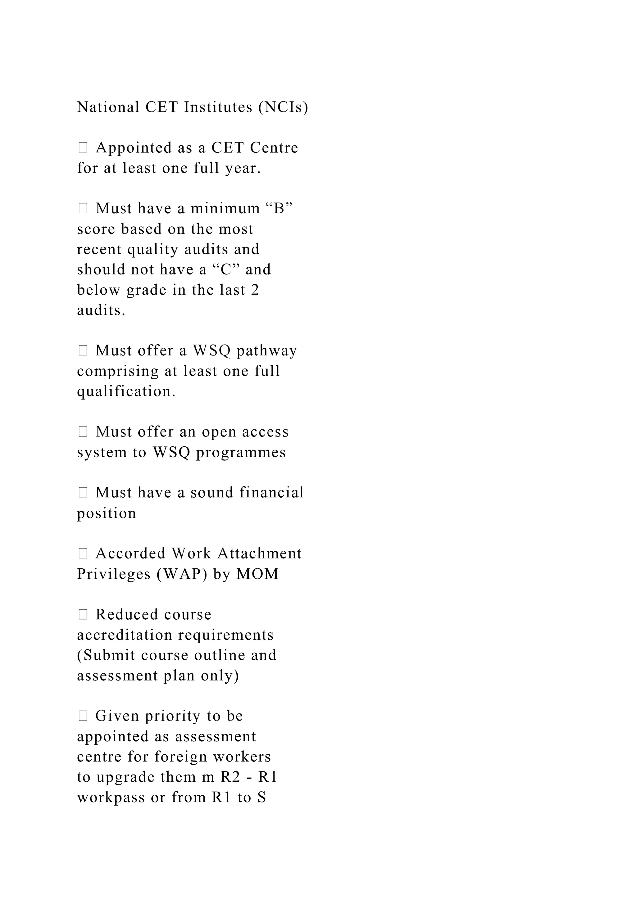 National CET Institutes (NCIs)
inted as a CET Centre
for at least one full year.
score based on the most
recent quality audits and
should not have a “C” and
below grade in the last 2
audits.
comprising at least one full
qualification.
system to WSQ programmes
position
Privileges (WAP) by MOM
accreditation requirements
(Submit course outline and
assessment plan only)
appointed as assessment
centre for foreign workers
to upgrade them m R2 - R1
workpass or from R1 to S
 