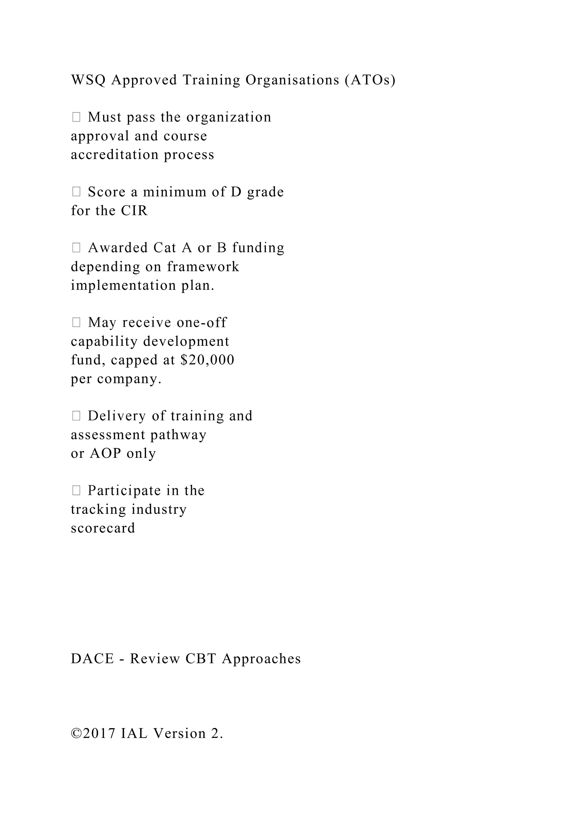 WSQ Approved Training Organisations (ATOs)
approval and course
accreditation process
Score a minimum of D grade
for the CIR
depending on framework
implementation plan.
-off
capability development
fund, capped at $20,000
per company.
assessment pathway
or AOP only
tracking industry
scorecard
DACE - Review CBT Approaches
©2017 IAL Version 2.
 