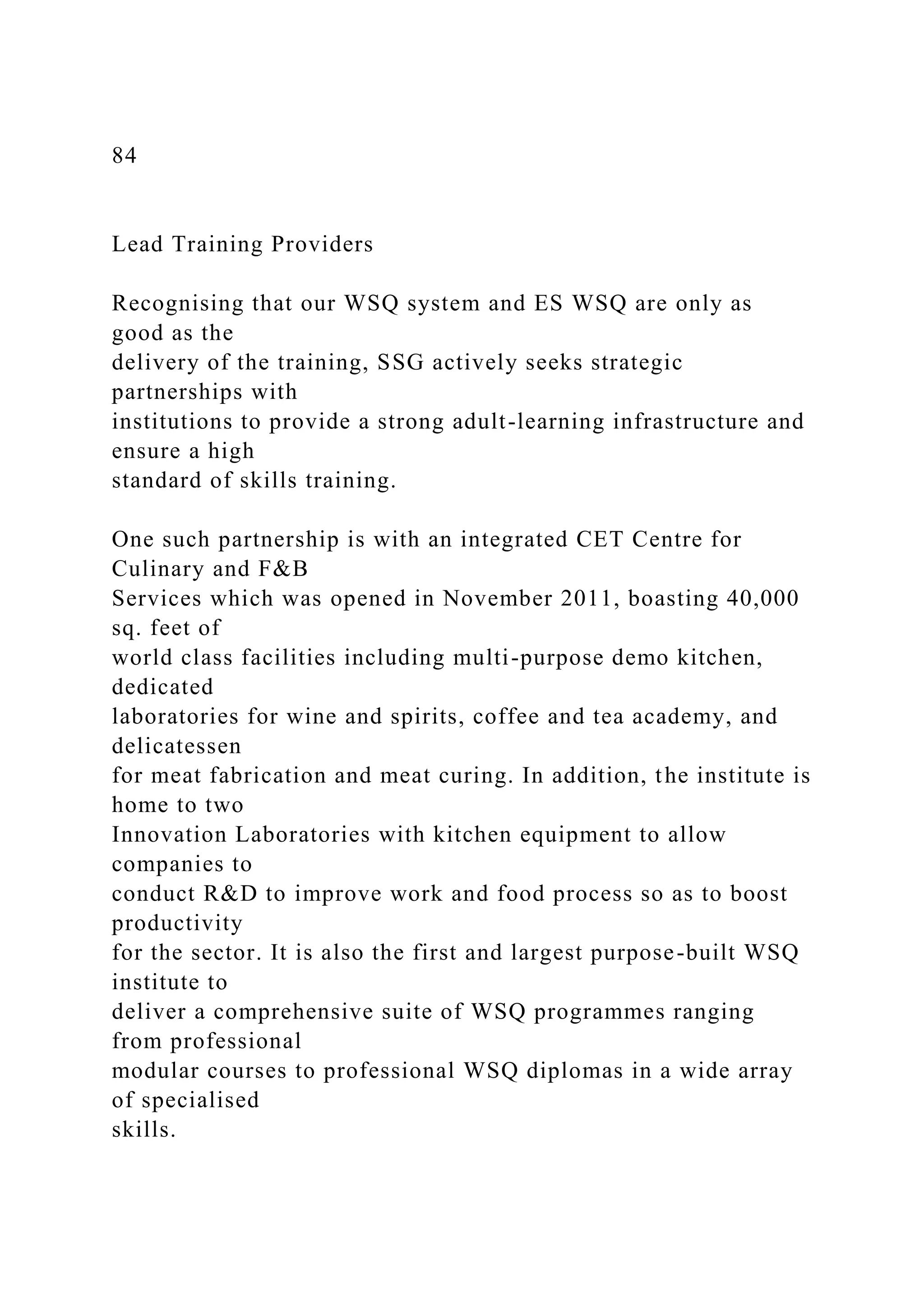 84
Lead Training Providers
Recognising that our WSQ system and ES WSQ are only as
good as the
delivery of the training, SSG actively seeks strategic
partnerships with
institutions to provide a strong adult-learning infrastructure and
ensure a high
standard of skills training.
One such partnership is with an integrated CET Centre for
Culinary and F&B
Services which was opened in November 2011, boasting 40,000
sq. feet of
world class facilities including multi-purpose demo kitchen,
dedicated
laboratories for wine and spirits, coffee and tea academy, and
delicatessen
for meat fabrication and meat curing. In addition, the institute is
home to two
Innovation Laboratories with kitchen equipment to allow
companies to
conduct R&D to improve work and food process so as to boost
productivity
for the sector. It is also the first and largest purpose-built WSQ
institute to
deliver a comprehensive suite of WSQ programmes ranging
from professional
modular courses to professional WSQ diplomas in a wide array
of specialised
skills.
 