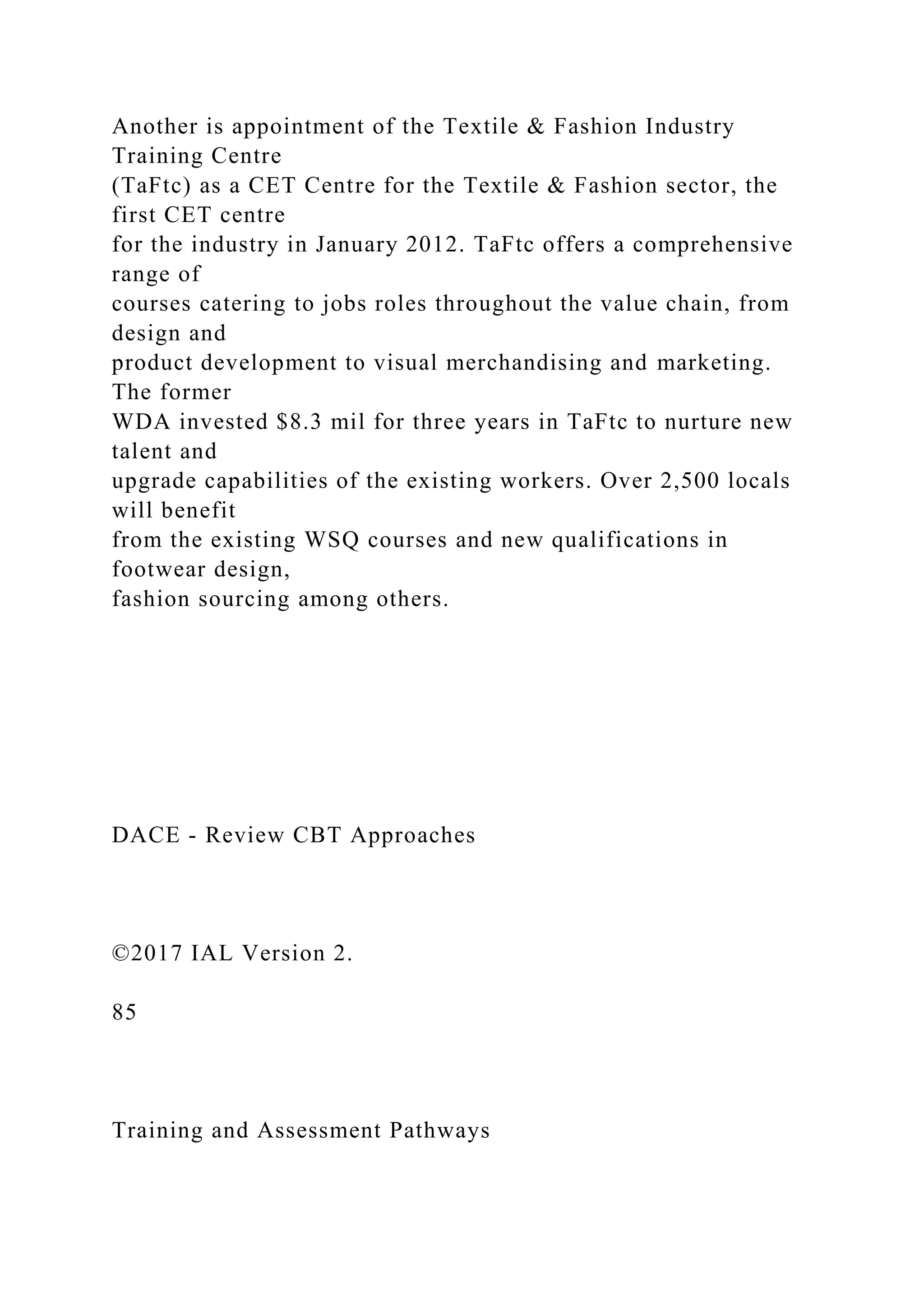 Another is appointment of the Textile & Fashion Industry
Training Centre
(TaFtc) as a CET Centre for the Textile & Fashion sector, the
first CET centre
for the industry in January 2012. TaFtc offers a comprehensive
range of
courses catering to jobs roles throughout the value chain, from
design and
product development to visual merchandising and marketing.
The former
WDA invested $8.3 mil for three years in TaFtc to nurture new
talent and
upgrade capabilities of the existing workers. Over 2,500 locals
will benefit
from the existing WSQ courses and new qualifications in
footwear design,
fashion sourcing among others.
DACE - Review CBT Approaches
©2017 IAL Version 2.
85
Training and Assessment Pathways
 