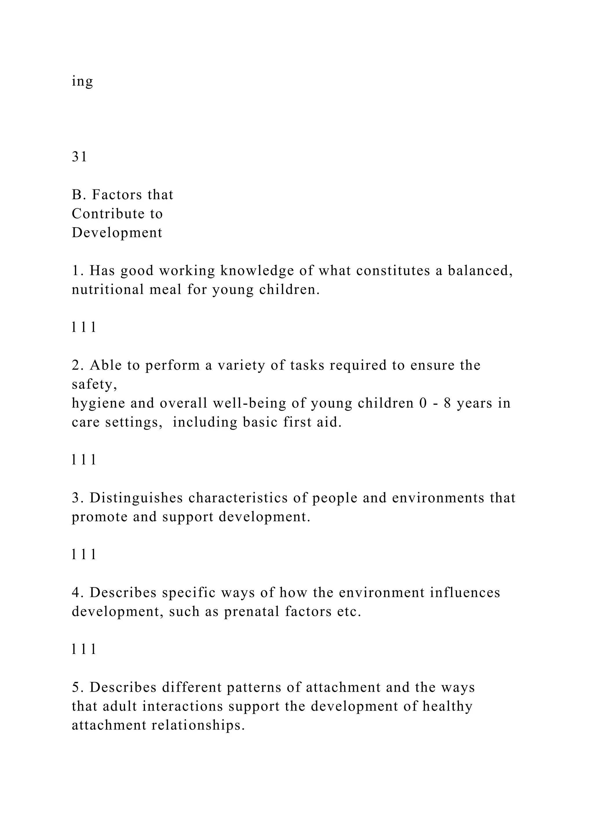 ing
31
B. Factors that
Contribute to
Development
1. Has good working knowledge of what constitutes a balanced,
nutritional meal for young children.
l l l
2. Able to perform a variety of tasks required to ensure the
safety,
hygiene and overall well-being of young children 0 - 8 years in
care settings, including basic first aid.
l l l
3. Distinguishes characteristics of people and environments that
promote and support development.
l l l
4. Describes specific ways of how the environment influences
development, such as prenatal factors etc.
l l l
5. Describes different patterns of attachment and the ways
that adult interactions support the development of healthy
attachment relationships.
 