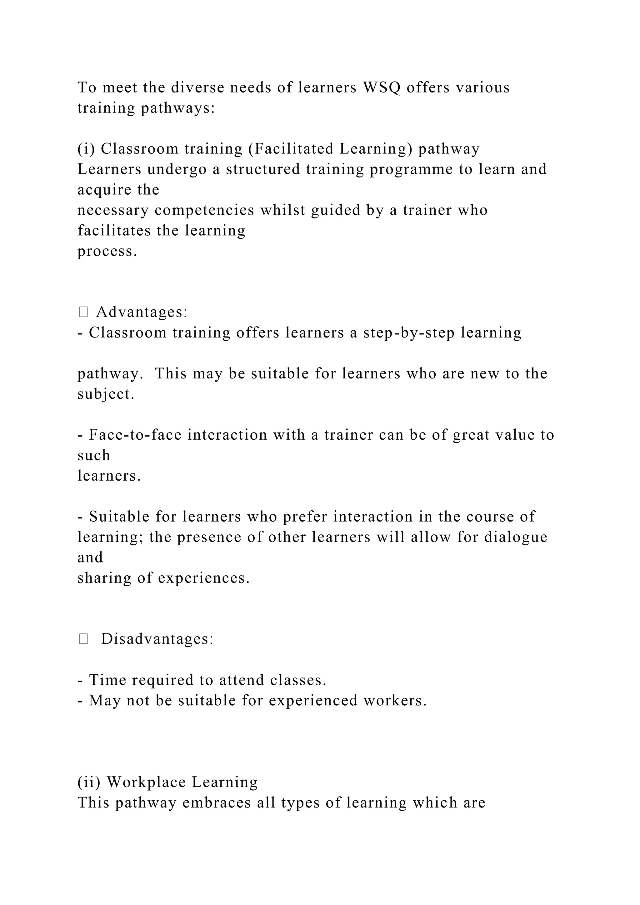To meet the diverse needs of learners WSQ offers various
training pathways:
(i) Classroom training (Facilitated Learning) pathway
Learners undergo a structured training programme to learn and
acquire the
necessary competencies whilst guided by a trainer who
facilitates the learning
process.
- Classroom training offers learners a step-by-step learning
pathway. This may be suitable for learners who are new to the
subject.
- Face-to-face interaction with a trainer can be of great value to
such
learners.
- Suitable for learners who prefer interaction in the course of
learning; the presence of other learners will allow for dialogue
and
sharing of experiences.
- Time required to attend classes.
- May not be suitable for experienced workers.
(ii) Workplace Learning
This pathway embraces all types of learning which are
 