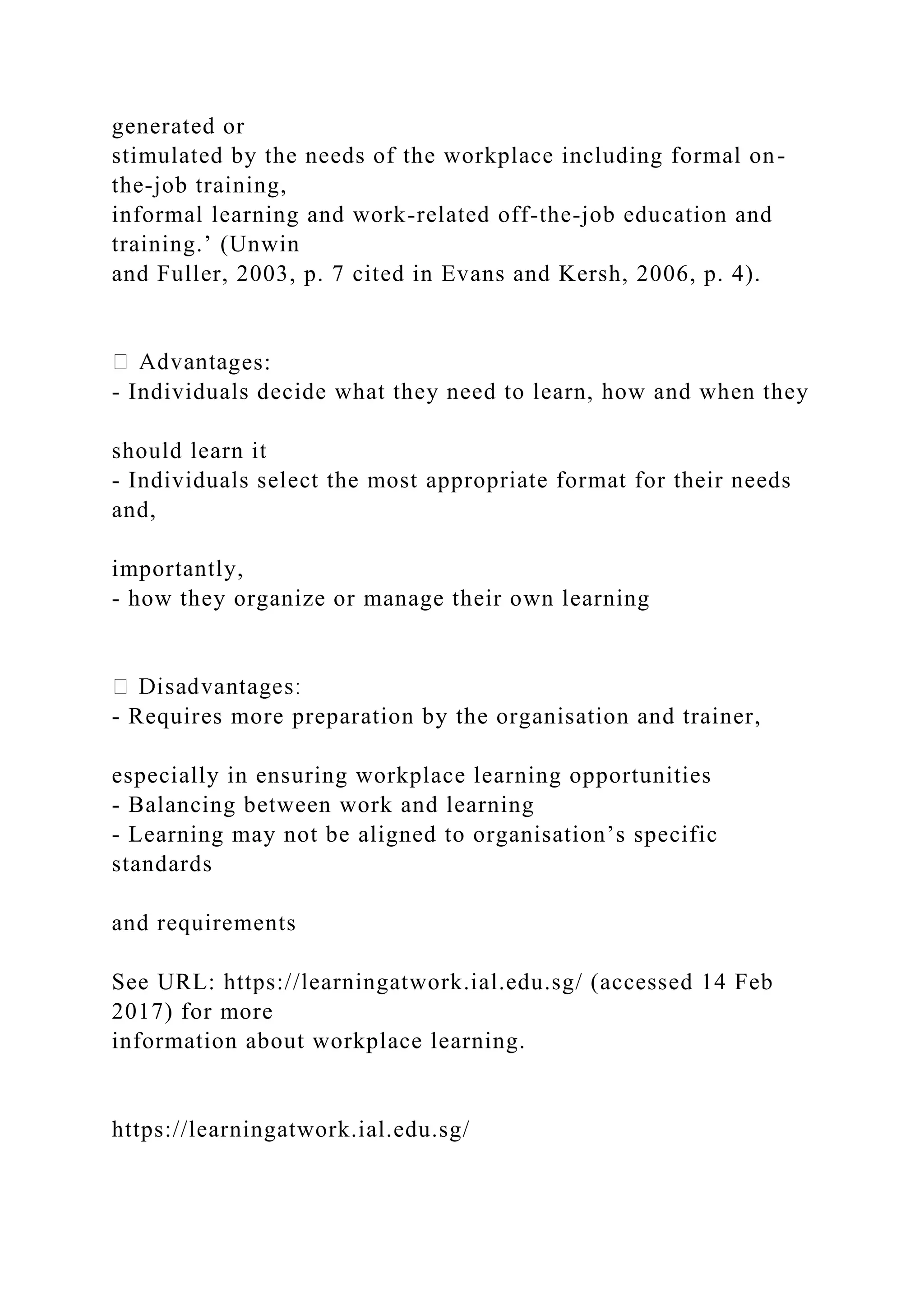 generated or
stimulated by the needs of the workplace including formal on-
the-job training,
informal learning and work-related off-the-job education and
training.’ (Unwin
and Fuller, 2003, p. 7 cited in Evans and Kersh, 2006, p. 4).
ges:
- Individuals decide what they need to learn, how and when they
should learn it
- Individuals select the most appropriate format for their needs
and,
importantly,
- how they organize or manage their own learning
- Requires more preparation by the organisation and trainer,
especially in ensuring workplace learning opportunities
- Balancing between work and learning
- Learning may not be aligned to organisation’s specific
standards
and requirements
See URL: https://learningatwork.ial.edu.sg/ (accessed 14 Feb
2017) for more
information about workplace learning.
https://learningatwork.ial.edu.sg/
 