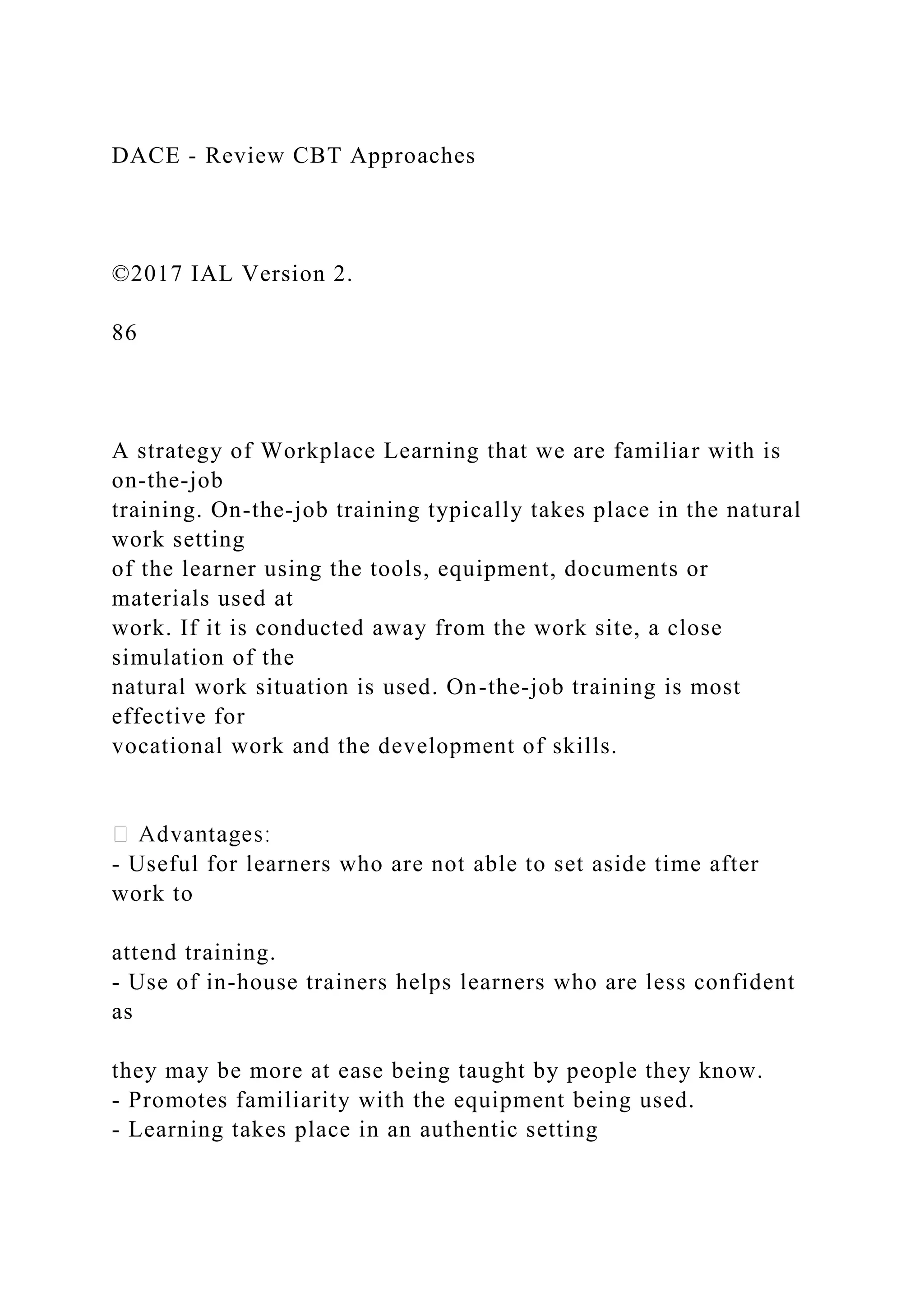 DACE - Review CBT Approaches
©2017 IAL Version 2.
86
A strategy of Workplace Learning that we are familiar with is
on-the-job
training. On-the-job training typically takes place in the natural
work setting
of the learner using the tools, equipment, documents or
materials used at
work. If it is conducted away from the work site, a close
simulation of the
natural work situation is used. On-the-job training is most
effective for
vocational work and the development of skills.
- Useful for learners who are not able to set aside time after
work to
attend training.
- Use of in-house trainers helps learners who are less confident
as
they may be more at ease being taught by people they know.
- Promotes familiarity with the equipment being used.
- Learning takes place in an authentic setting
 