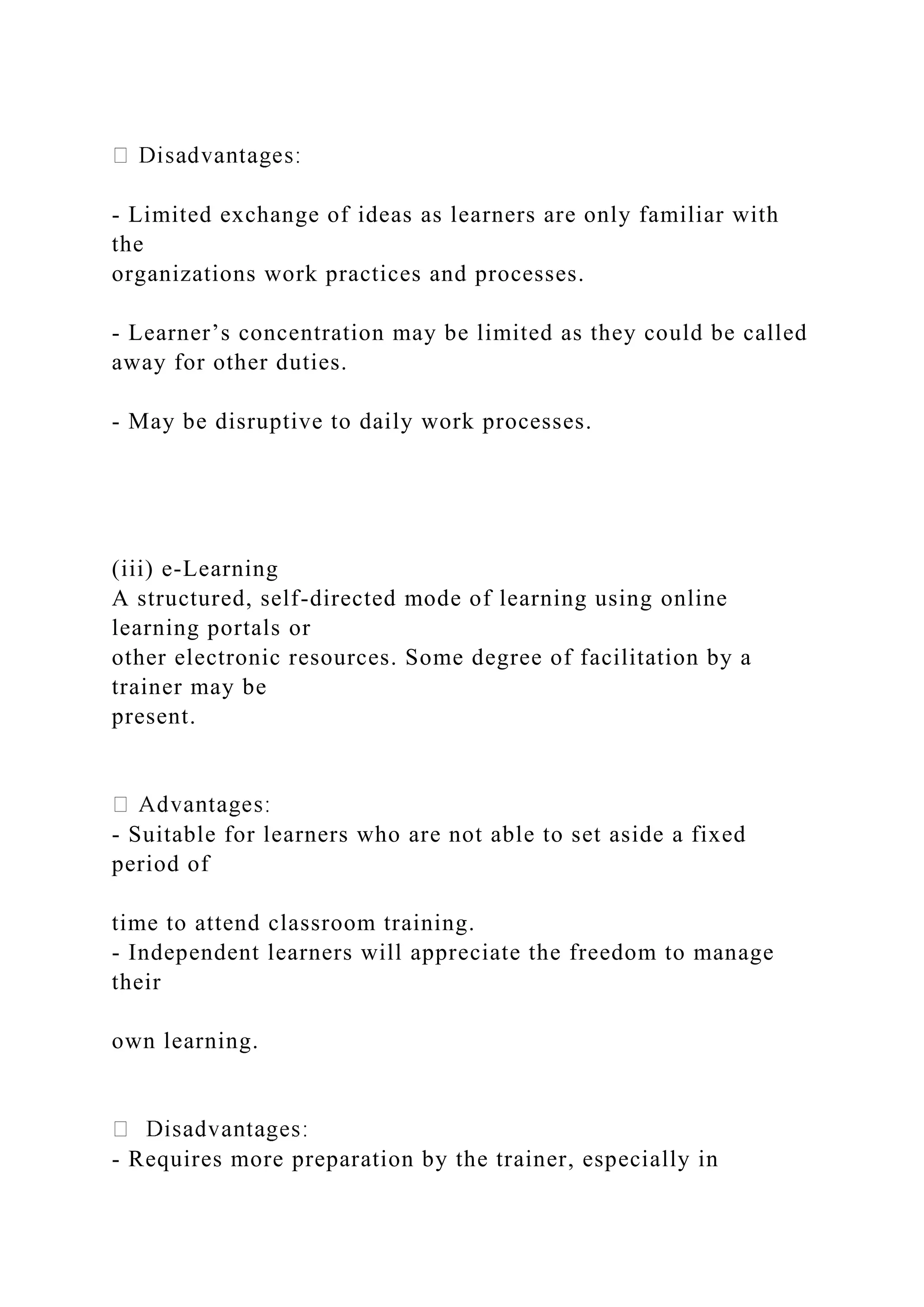 - Limited exchange of ideas as learners are only familiar with
the
organizations work practices and processes.
- Learner’s concentration may be limited as they could be called
away for other duties.
- May be disruptive to daily work processes.
(iii) e-Learning
A structured, self-directed mode of learning using online
learning portals or
other electronic resources. Some degree of facilitation by a
trainer may be
present.
- Suitable for learners who are not able to set aside a fixed
period of
time to attend classroom training.
- Independent learners will appreciate the freedom to manage
their
own learning.
- Requires more preparation by the trainer, especially in
 