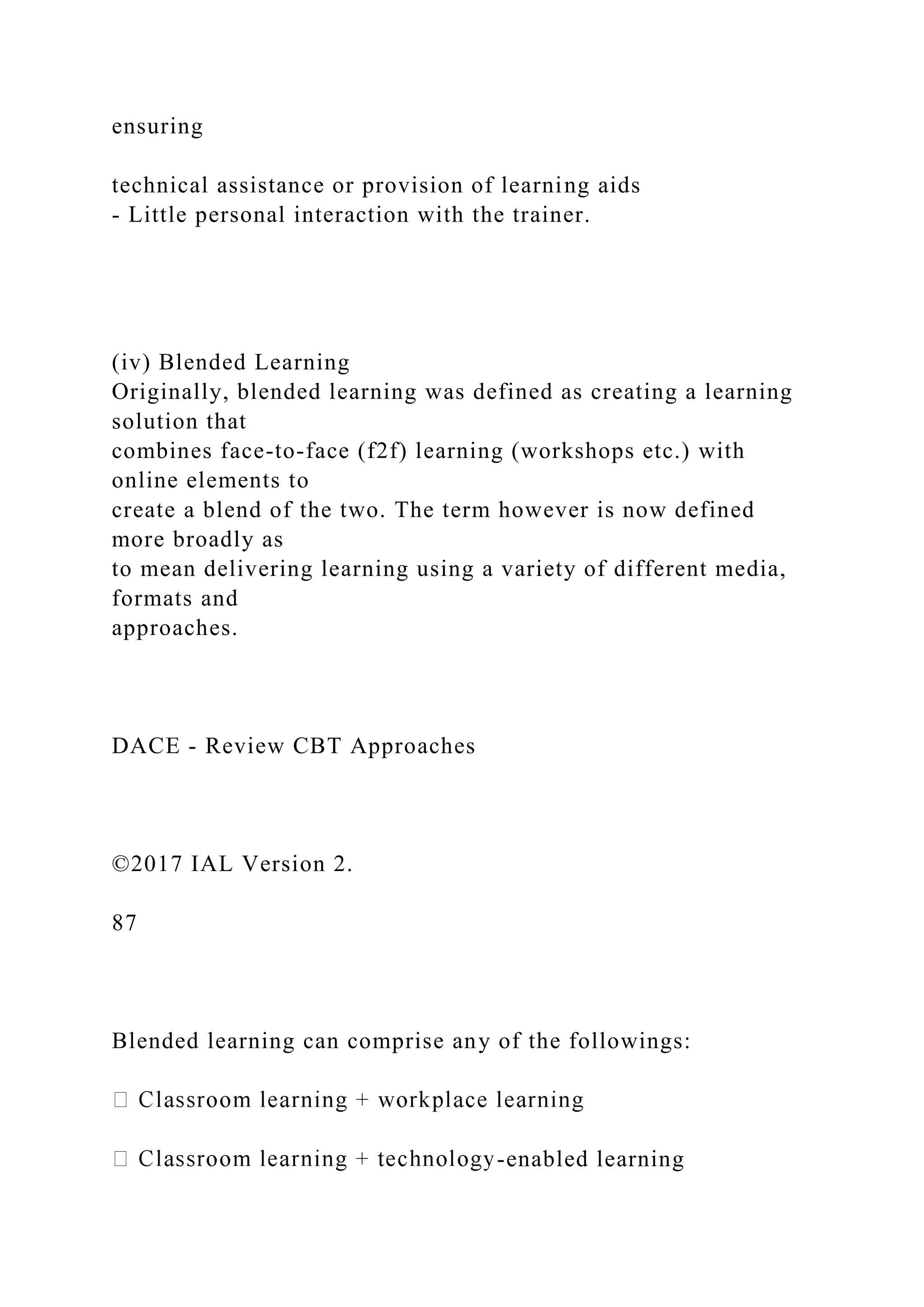 ensuring
technical assistance or provision of learning aids
- Little personal interaction with the trainer.
(iv) Blended Learning
Originally, blended learning was defined as creating a learning
solution that
combines face-to-face (f2f) learning (workshops etc.) with
online elements to
create a blend of the two. The term however is now defined
more broadly as
to mean delivering learning using a variety of different media,
formats and
approaches.
DACE - Review CBT Approaches
©2017 IAL Version 2.
87
Blended learning can comprise any of the followings:
-enabled learning
 