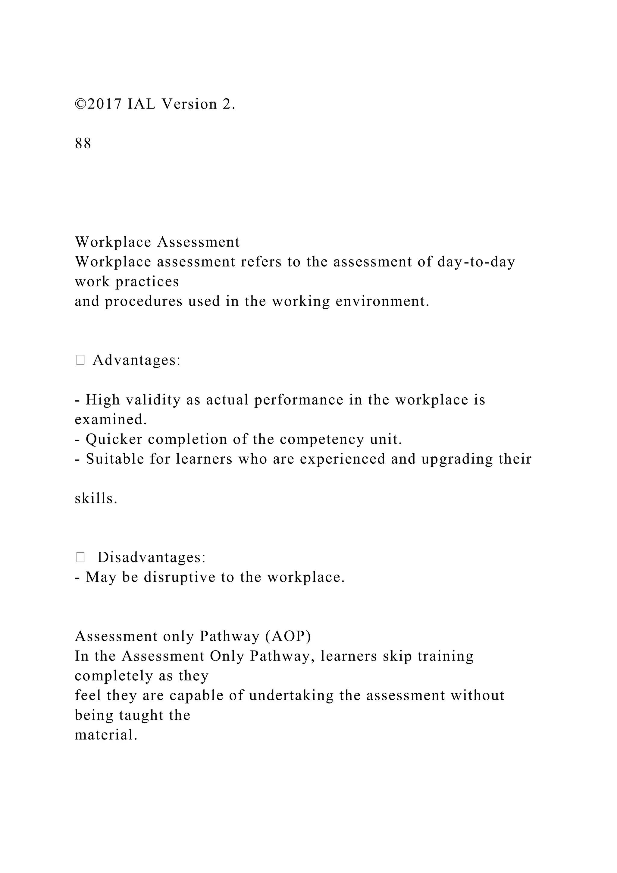 ©2017 IAL Version 2.
88
Workplace Assessment
Workplace assessment refers to the assessment of day-to-day
work practices
and procedures used in the working environment.
- High validity as actual performance in the workplace is
examined.
- Quicker completion of the competency unit.
- Suitable for learners who are experienced and upgrading their
skills.
- May be disruptive to the workplace.
Assessment only Pathway (AOP)
In the Assessment Only Pathway, learners skip training
completely as they
feel they are capable of undertaking the assessment without
being taught the
material.
 