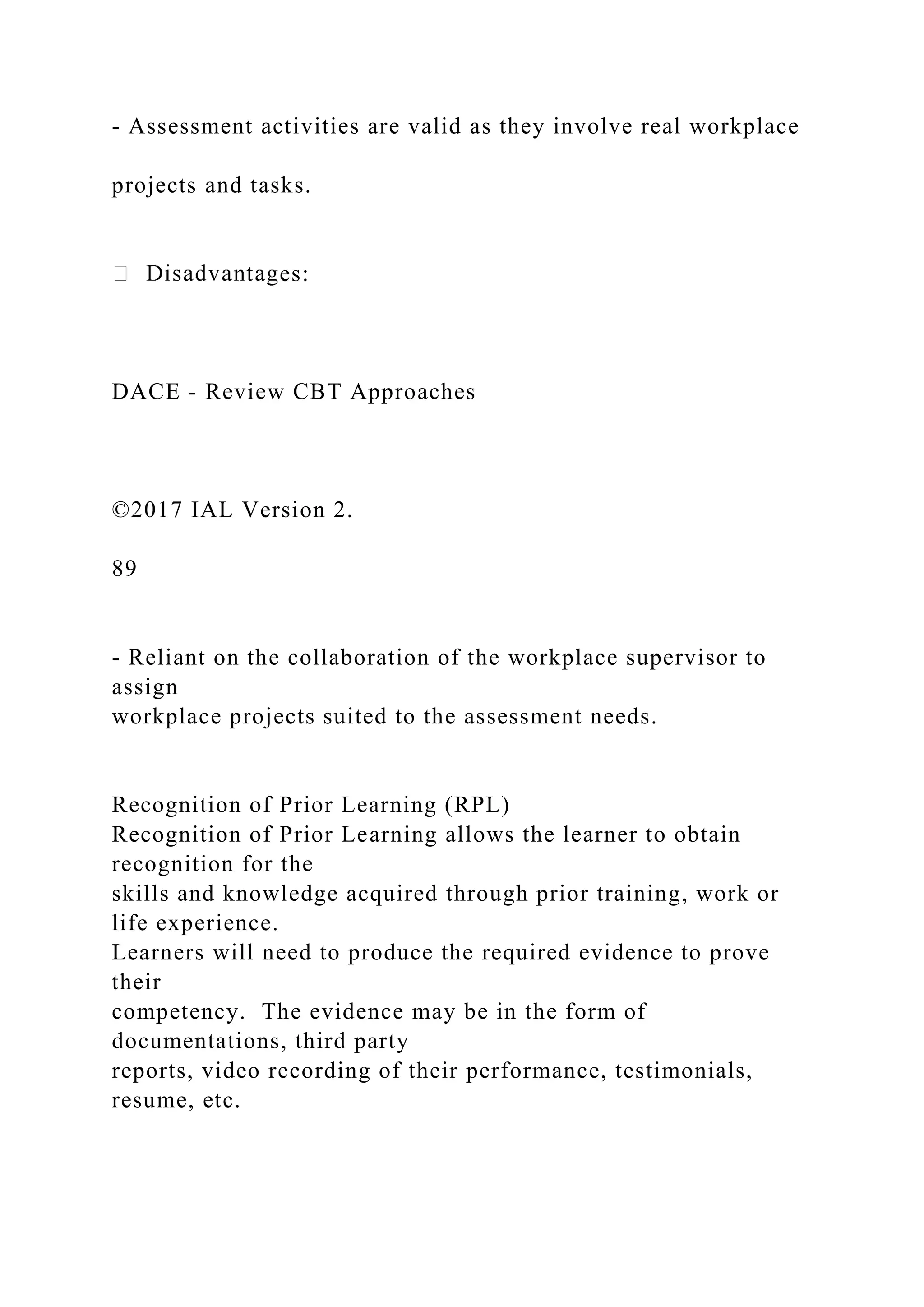 - Assessment activities are valid as they involve real workplace
projects and tasks.
es:
DACE - Review CBT Approaches
©2017 IAL Version 2.
89
- Reliant on the collaboration of the workplace supervisor to
assign
workplace projects suited to the assessment needs.
Recognition of Prior Learning (RPL)
Recognition of Prior Learning allows the learner to obtain
recognition for the
skills and knowledge acquired through prior training, work or
life experience.
Learners will need to produce the required evidence to prove
their
competency. The evidence may be in the form of
documentations, third party
reports, video recording of their performance, testimonials,
resume, etc.
 